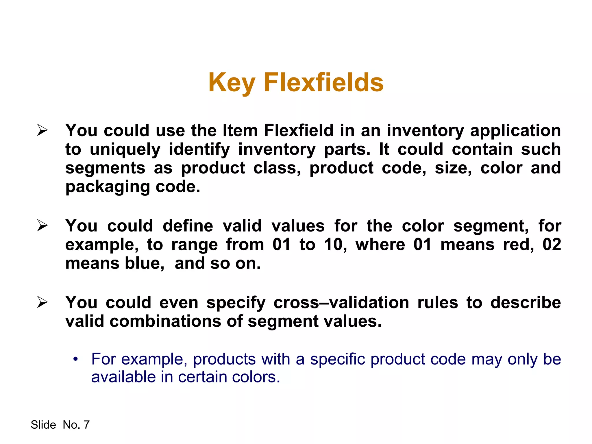 Slide No. 7
Key Flexfields
 You could use the Item Flexfield in an inventory application
to uniquely identify inventory parts. It could contain such
segments as product class, product code, size, color and
packaging code.
 You could define valid values for the color segment, for
example, to range from 01 to 10, where 01 means red, 02
means blue, and so on.
 You could even specify cross–validation rules to describe
valid combinations of segment values.
• For example, products with a specific product code may only be
available in certain colors.
 