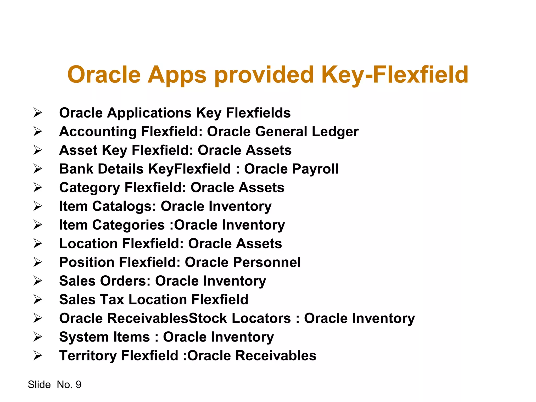 Slide No. 9
Oracle Apps provided Key-Flexfield
 Oracle Applications Key Flexfields
 Accounting Flexfield: Oracle General Ledger
 Asset Key Flexfield: Oracle Assets
 Bank Details KeyFlexfield : Oracle Payroll
 Category Flexfield: Oracle Assets
 Item Catalogs: Oracle Inventory
 Item Categories :Oracle Inventory
 Location Flexfield: Oracle Assets
 Position Flexfield: Oracle Personnel
 Sales Orders: Oracle Inventory
 Sales Tax Location Flexfield
 Oracle ReceivablesStock Locators : Oracle Inventory
 System Items : Oracle Inventory
 Territory Flexfield :Oracle Receivables
 