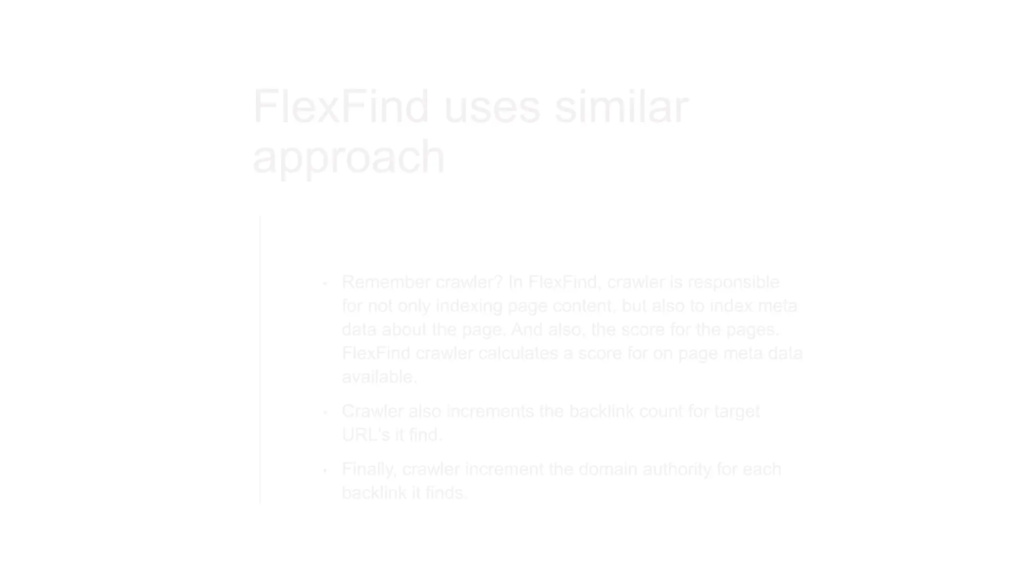 FlexFind uses similar
approach
• Remember crawler? In FlexFind, crawler is responsible
for not only indexing page content, but also to index meta
data about the page. And also, the score for the pages.
FlexFind crawler calculates a score for on page meta data
available.
• Crawler also increments the backlink count for target
URL's it find.
• Finally, crawler increment the domain authority for each
backlink it finds.
 