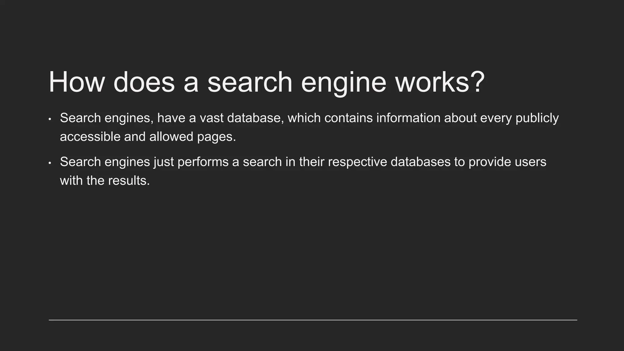 How does a search engine works?
• Search engines, have a vast database, which contains information about every publicly
accessible and allowed pages.
• Search engines just performs a search in their respective databases to provide users
with the results.
 