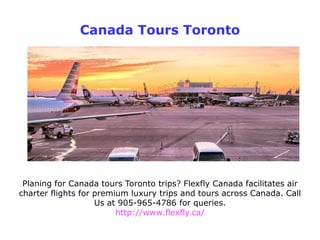 Canada Tours Toronto
Planing for Canada tours Toronto trips? Flexfly Canada facilitates air
charter flights for premium luxury trips and tours across Canada. Call
Us at 905-965-4786 for queries.
http://www.flexfly.ca/
 