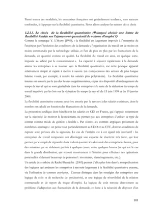 101
Parmi toutes ces modalités, les entreprises françaises ont généralement tendance, tous secteurs
confondus, à s’appuyer sur la flexibilité quantitative. Nous allons analyser les raisons de ce choix
1.2.1.3. Le choix de la flexibilité quantitative (Pourquoi choisir une forme de
flexibilité fondée sur l’ajustement quantitatif du volume d’emploi ?)
Comme le remarque Y. L’Horty [1999], « la flexibilité est largement imposée à l'entreprise de
l'extérieur par l'évolution des conditions de la demande ; l'organisation du travail est de moins en
moins commandée par la technologie utilisée, et l'est de plus en plus par les fluctuations de la
demande, en quantité comme en qualité. La flexibilité du travail est ainsi, en quelque sorte,
imposée au salarié par le consommateur ». La capacité à s’ajuster rapidement à la demande
amène les entreprises à se tourner vers la flexibilité quantitative, car cette pratique apparaît
relativement simple et rapide à mettre à oeuvre (en comparaisons des actions de plus longue
haleine visant, par exemple, à rendre les salariés plus polyvalents). La flexibilité quantitative
interne est assurée par le jeu des heures supplémentaires, et par des dispositifs d’aménagement du
temps de travail qui se sont généralisés dans les entreprises à la suite de la réduction du temps de
travail impulsée par les lois sur la réduction du temps de travail du 13 juin 1998 et du 19 janvier
2000.
La flexibilité quantitative externe peut être assurée par le recours à des salariés extérieurs, dont le
nombre est calculé en fonction des fluctuations de la demande.
La protection juridique dont bénéficient les salariés en CDI en France, qui s’appuie notamment
sur la nécessité de motiver le licenciement, ne permet pas aux entreprises d’utiliser ce type de
contrat comme mode de gestion « flexible ». Par contre, les contrats atypiques présentent de
nombreux avantages : on pense tout particulièrement au CDD et au CTT, dont les conditions de
rupture sont prévues dès la signature. Le cas de l’intérim est à cet égard très instructif : les
entreprises de travail temporaire ont développé une capacité de réactivité très forte, qui leur
permet par exemple de répondre dans la demi-journée à la demande des entreprises clientes, pour
des missions qui se réduisent parfois à quelques jours, voire quelques heures (ce qui est le cas
dans la grande distribution, qui recourt massivement à l’intérim pour effectuer des opérations
ponctuelles réclamant beaucoup de personnel : inventaires, réaménagements, etc..).
Un article de synthèse de Rachel Beaujolin [2003] permet d’aller plus loin dans la compréhension
des logiques qui amènent les entreprises à recourir largement à la flexibilité quantitative externe,
via l’utilisation de contrats atypiques. L’auteur distingue dans les stratégies des entreprises une
logique de coût et de recherche de productivité, et une logique de réversibilité de la relation
contractuelle et de report du risque d’emploi. La logique de coût renvoie directement au
problème d’adaptation aux fluctuations de la demande, et donc à la nécessité de disposer d’un
 