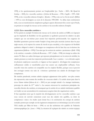 104
1999], et les questionnements portant sur l’employabilité [ex : Taylor – 2005 ; Mc Quaid &
Lindsay – 2005], les « nouvelles carrières » [Arthur & Rousseau – 1996 ; Capelli – 1999 ; Hall-
1999], ou les « nouvelles relations d’emploi » [Kissler – 1994], voire sur la « fin de travail » [Rifkin
– 1997] se sont développées au cours de la décennie 1990-2000. Ce débat étant extrêmement
riche, nous en mentionnerons simplement quelques aspects directement liés à notre sujet d’étude,
en prenant en exemple les travaux sur les carrières et les nouvelles relations d’emploi.
1.2.2.1. Les « nouvelles carrières »
Si l’on prend en exemple l’évolution des travaux sur la notion de carrière en GRH, on s’aperçoit
que les impératifs de flexibilité à la fois quantitative et qualitative poussent les salariés à ne plus
compter que sur eux-mêmes pour assurer leur trajectoire professionnelle. Les exigences de
flexibilité quantitative peuvent rendre l’emploi à long terme plus incertain (surtout dans les pays
anglo-saxons, où la rupture du contrat de travail est peu encadrée), et les exigences de flexibilité
qualitative obligent le salarié à développer ses compétences afin de faire face aux évolutions des
organisations [Sullivan – 1999]. C’est ainsi que les notions de carrières « protéennes » [Hall- 1996]
et de carrières « nomades » [Arthur & Rousseau – 1997 ; Cadin – 1998] ont émergé au milieu des
années 90. Dans ces cadres théoriques qui reposent principalement sur la notion de mobilité, les
salariés prennent en main leur trajectoire professionnelle. Leur « carrière » va se dérouler auprès
de plusieurs employeurs successifs, et s’appuie sur leur capacité à développer des compétences
suffisamment solides et transférables pour leur assurer une employabilité suffisante. Cette
nouvelle vision des carrières est compatible avec les emplois flexibles, puisque ceux-ci peuvent
être envisagés comme une suite de « missions » permettant aux salariés de développer leurs
compétences.
De manière paradoxale, certains salariés atypiques apparaissent alors parfois non plus comme
des repoussoirs, mais comme des modèles du « nouveau salarié ». Un article récent paru dans la
revue Human relations [Inkson & al. – 2001] est par exemple intitulé « Le manager intérimaire,
prototype du salarié du 21ème
siècle ? ». Les auteurs retrouvent les conclusions principales des
nouvelles théories des carrières, en remarquant que la carrière de ces salariés intérimaires qualifiés
est fondée sur une accumulation de connaissances acquises dans des organisations variées.
Il faut cependant noter que la majorité des développements sur les « nouvelles carrières » que
nous venons de survoler concernent avant tout des salariés très qualifiés, ou dotés de
compétences « rares »: les études ayant donné lieu à la construction du concept de carrières
nomades portent par exemple sur des ingénieurs-entrepreneurs en informatique (cas de la société
TCG étudiée par Miles & Snow – 1996) ou sur des techniciens très qualifiés de l’industrie
cinématographique [ex : Jones – 1996]. La situation de la plupart des salariés en contrat atypique
 