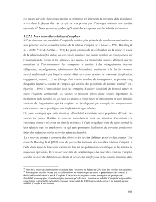 105
est moins enviable : leur niveau moyen de formation est inférieur à la moyenne de la population
active dans la plupart des cas, ce qui ne leur permet pas d’envisager aisément une carrière
« nomade »58
. Nous verrons cependant qu’il existe des exceptions chez les salariés intérimaires.
1.2.2.2. Les « nouvelles relations d’emploi »
Si l’on s’intéresse aux modalités d’emploi de manière plus générale, de nombreuses recherches se
sont penchées sur les nouvelles formes de la relation d’emploi [ex : Kissler – 1994 ; Roehling &
al. – 2000 ; Veltz & Zarifian – 1993]. Le point commun de ces recherches est la remise en cause
de la relation d’emploi stable, qui est censée entraîner une certain nombre de conséquences sur
l’organisation du travail et les attitudes des salariés. La plupart des auteurs affirment que les
mutations de l’environnement des entreprises a conduit à des réorganisations internes
(allègement, reconfiguration, aplatissement des hiérarchies) conduisant à la fin du « contrat
salarial traditionnel », par lequel le salarié offrait un certain nombre de ressources (implication,
engagement, loyauté, …) en échange d’un certain nombre de contreparties, au premier rang
desquelles figurait la stabilité de l’emploi, qui autorise des possibilités de carrière interne59
[ex :
Sparrow – 1996]. L’impossibilité pour les entreprise d’assurer la stabilité de l’emploi remet en
cause l’équilibre contractuel : les salariés se trouvent privés d’une source importante de
motivation et de sécurité, ce qui peut les amener à revoir leurs investissements et leurs attitudes
vis-à-vis de l’organisation qui les emploie, en développant par exemple un comportement
« mercenaire » ou en privilégiant une implication de type calculée.
On peut remarquer que cette situation d’instabilité caractérise notre population d’étude : les
salariés en contrat flexibles se trouvent naturellement dans une situation d’incertitude : le
« nouveau contrat » n’a pour eux rien de nouveau : il s’agit en quelque sorte du cadre normal de
leur relation avec les employeurs, ce qui rend pertinente l’utilisation de certaines conclusions
tirées des recherches sur les nouvelles relations d’emploi.
Le « nouveau contrat » comporte des droits et des devoirs différents pour les deux parties. Une
étude de Roehling & al. [2000] tente de préciser les contours des nouvelles relations d’emploi, à
l’aide d’une revue de littérature portant à la fois sur des publications scientifiques et des articles de
magazines spécialisés. Il en ressort une liste de caractéristiques des nouvelles relations d’emploi,
assortie de nouvelle définition des droits et devoirs des employeurs et des salariés résumées dans
58
Plus de la moitié des intérimaires travaillant dans l’industrie en France en 2005 sont des ouvriers non qualifiés.
59
Remarquons une fois encore que ces affirmations ne remettent pas en cause la prééminence des contrats à
durée indéterminée dans le stock d’emplois. Les recherches anglo-saxonnes témoignent de pratiques de
flexibilité beaucoup plus répandues et plus intenses qu’en France : la notion de stabilité d’emploi n’est pas reliée
à une forme contractuelle particulière, puisque l’équivalent du CDI (open ended contract) ne garantit aucune
stabilité d’emploi à son titulaire
 