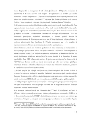 115
risques d’agence liés au management de tels salariés [Smid & al. – 2006] ou les procédures de
recrutement et de suivi qui leur sont propres. L’augmentation du nombre des salariés
intérimaires « hautes compétences » a conduit au développement d’un segment particulier sur le
marché du travail temporaire : certaines ETT ont créé des filiales spécialisées sur le créneau
l’intérim « haute compétence » (on peut citer en exemple Expectra, filiale de Védior bis).
Ce développement du nombre d’intérimaires cadres n’est toutefois pas le signe indiscutable d’une
augmentation des compétences « sur le terrain ». Une étude récente de l’Unedic66
révèle que les
"cadres ou profession intermédiaires" en intérim effectuent plus d'une mission sur trois en tant
qu'employé ou ouvrier. Ce déclassement concerne tous les degrés de qualification : 10 % des
intérimaires professeurs, professions scientifiques et ouvriers qualifiés servent de
manutentionnaires ou de déménageurs, de même que 8 % des ingénieurs, cadres techniques et
employés administratifs. Les chercheurs de l’Unedic remarquent que « les emplois de
manutentionnaires mobilisent des intérimaires de toutes les qualifications ».
Si l’on s’intéresse à présent aux évolutions qualitatives du statut intérimaire, on peut constater au
niveau juridique que des efforts ont été faits pour « normaliser » le statut du salarié temporaire en
matière de droits sociaux. A la suite des négociations menées dans la branche de l’intérim, les
salariés intérimaires bénéficient aujourd’hui d’un accès simplifié à la formation, de droits
transférables d’une ETT à l’autre, de systèmes de prévoyance retraite et d’un fonds social, le
FASTT (Fonds d’action sociale du travail temporaire) qui offre des services spécifiques,
notamment destinés à pallier les difficultés dont peuvent être victimes les intérimaires, en raison
de l’instabilité de leur situation professionnelle.
Le FASTT propose par exemple un système de garantie des prêts, des mesures facilitant la
location d’un logement, ainsi que la possibilité d’adhérer à une mutuelle dès la première mission
d’intérim. Le statut social « officiel » des intérimaires apparaît ainsi moins précaire que celui des
salariés employés en CDD (dont le sort est plus directement lié à l’entreprise qui les emploie).
Les ETT participent également à ce mouvement : certains grands groupe de travail temporaire
ont signé des conventions avec des groupes bancaires afin de proposer des services financiers
adaptés à la situation des intérimaires.
Nous avons pu constater lors de nos visites dans les ETT que de nombreuses brochures et
affichages étaient consacrés à ces avantages sociaux, mais, au dire des responsables d’ETT, et au
vu des données fournies par le FASTT67
, les intérimaires ont assez peu recours aux solutions que
nous venons d’évoquer. La principale raison invoquée par les salariés et les responsables d’agence
66
Point statis n° 26 – février 2007 (http://info.assedic.fr/assurance_chomage/travail/documents/pstatis26.pdf)
67
Fast-Mut, la mutuelle proposée par le FASTT ne couvrait en 2006 que 10% environ des intérimaires (65.000
personnes). Seuls 4000 prêts à la consommation ont été souscrits par les intérimaires cette même année.
 