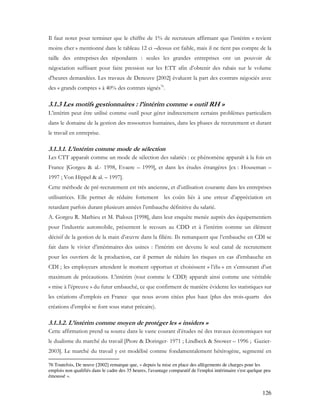 126
Il faut noter pour terminer que le chiffre de 1% de recruteurs affirmant que l’intérim « revient
moins cher » mentionné dans le tableau 12 ci –dessus est faible, mais il ne tient pas compte de la
taille des entreprises des répondants : seules les grandes entreprises ont un pouvoir de
négociation suffisant pour faire pression sur les ETT afin d’obtenir des rabais sur le volume
d’heures demandées. Les travaux de Deneuve [2002] évaluent la part des contrats négociés avec
des « grands comptes » à 40% des contrats signés76
.
3.1.3 Les motifs gestionnaires : l’intérim comme « outil RH »
L’intérim peut être utilisé comme outil pour gérer indirectement certains problèmes particuliers
dans le domaine de la gestion des ressources humaines, dans les phases de recrutement et durant
le travail en entreprise.
3.1.3.1. L’intérim comme mode de sélection
Les CTT apparaît comme un mode de sélection des salariés : ce phénomène apparaît à la fois en
France [Gorgeu & al.- 1998, Evaere – 1999], et dans les études étrangères [ex : Houseman –
1997 ; Von Hippel & al. – 1997].
Cette méthode de pré-recrutement est très ancienne, et d’utilisation courante dans les entreprises
utilisatrices. Elle permet de réduire fortement les coûts liés à une erreur d’appréciation en
retardant parfois durant plusieurs années l’embauche définitive du salarié.
A. Gorgeu R. Mathieu et M. Pialoux [1998], dans leur enquête menée auprès des équipementiers
pour l’industrie automobile, présentent le recours au CDD et à l’intérim comme un élément
décisif de la gestion de la main d’œuvre dans la filière. Ils remarquent que l’embauche en CDI se
fait dans le vivier d’intérimaires des usines : l’intérim est devenu le seul canal de recrutement
pour les ouvriers de la production, car il permet de réduire les risques en cas d’embauche en
CDI ; les employeurs attendent le moment opportun et choisissent « l’élu » en s’entourant d’un
maximum de précautions. L’intérim (tout comme le CDD) apparaît ainsi comme une véritable
« mise à l’épreuve » du futur embauché, ce que confirment de manière évidente les statistiques sur
les créations d’emplois en France que nous avons citées plus haut (plus des trois-quarts des
créations d’emploi se font sous statut précaire).
3.1.3.2. L’intérim comme moyen de protéger les « insiders »
Cette affirmation prend sa source dans le vaste courant d’études né des travaux économiques sur
le dualisme du marché du travail [Piore & Doringer- 1971 ; Lindbeck & Snower – 1996 ; Gazier-
2003]. Le marché du travail y est modélisé comme fondamentalement hétérogène, segmenté en
76 Toutefois, De neuve [2002] remarque que, « depuis la mise en place des allègements de charges pour les
emplois non qualifiés dans le cadre des 35 heures, l'avantage comparatif de l'emploi intérimaire s'est quelque peu
émoussé ».
 