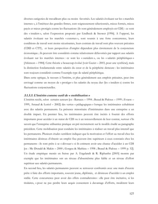 127
diverses catégories de travailleurs plus ou moins favorisés. Les salariés évoluant sur les « marchés
internes », à l’intérieur des grandes firmes, sont soigneusement sélectionnés, mieux formés, mieux
payés et mieux protégés contre les fluctuations (ils sont généralement employés en CDI) : ce sont
des « insiders », selon l’expression proposée par Lindbeck & Snower [1996]. A l’opposé, les
salariés évoluant sur les marchés « externes », sont soumis à une forte concurrence, leurs
conditions de travail sont moins sécurisantes, leurs contrats de travail sont plus souvent précaires
(CDD et CTT), et leurs perspectives d’emploi dépendent plus étroitement de la conjoncture
économique ; ils peuvent être considérés comme relativement défavorisés par rapport aux salariés
évoluant sur les marchés internes : ce sont les « outsiders », ou les « salariés périphériques »
[Atkinson – 1984]. Cette théorie a beaucoup évolué [voir Gazier – 2003, pour une synthèse], mais
la distinction fondamentale entre salariés du cœur et de la périphérie demeure : les intérimaires
sont toujours considérés comme l’exemple-type de salarié périphérique.
Dans cette optique, le recours à l’intérim, et plus généralement aux emplois précaires, peut être
envisagé comme un moyen de « protéger » les salariés du noyau dur (les « insiders ») contre les
fluctuations conjoncturelles.
3.1.3.3. L’intérim comme outil de « mobilisation »
L’intérim recèle, selon certains auteurs [ex : Ramaux – 1994 ; Beaud & Pialoux – 1999 ; Evaere –
1999, Arnaud & Loriol – 2002] des vertus « pédagogiques » lorsque les intérimaires cohabitent
avec des salariés permanents. La présence minoritaire d’intérimaires dans une entreprise a un
double impact. En premier lieu, les intérimaires peuvent être incités à fournir des efforts
importants pour accéder à un statut de CDI ou à un renouvellement de leur contrat, surtout s’ils
savent que l’entreprise utilisatrice pratique un pré-recrutement sur le modèle étudié au paragraphe
précédent. Cette mobilisation peut conduire les intérimaires à réaliser un travail plus intensif que
les permanents. Plusieurs études semblent indiquer que la motivation et l’effort au travail chez les
intérimaires désireux d’obtenir un emploi fixe peuvent être supérieurs à ceux constatés chez les
permanents : ils sont prêts à se « dévouer » si ils estiment avoir une chance d’accéder à un CDI
[ex : Mc Donald & Makin – 2000 ; Gorgeu & Mathieu – 1998 ; Beaud & Pialoux – 1999 p. 52].
Un étude empirique menée en Suisse par A. Engelandt & R. Riphanhn [2005] montre par
exemple que les intérimaires ont un niveau d’absentéisme plus faible et un niveau d’effort
supérieur aux salariés permanents.
En second lieu, les salariés permanents peuvent se retrouver confrontés avec une main d’œuvre
prête à faire des efforts importants, souvent jeune, diplômée, et désireuse d’accéder à un emploi
stable. Cette concurrence peut avoir des effets contradictoires : elle peut être incitative, si les
titulaires, « pour ne pas perdre leurs acquis consentent à davantage d’efforts, modèrent leurs
 