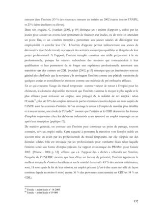 132
entrants dans l’intérim (53 % des nouveaux entrants en intérim en 2002 étaient inscrits l’ANPE,
et 23% éaient étudiants ou élèves).
Dans son enquête, C. Jourdain [2002, p 10] distingue un « intérim d’appoint », utilisé par les
jeunes pour assurer un revenu leur permettant de financer leur études, ou de vivre en attendant
un poste fixe, et un « intérim tremplin » permettant aux jeunes salariés de développer leur
employabilité et enrichir leur CV. L’intérim d’appoint permet indirectement aux jeunes de
découvrir le marché du travail, en exerçant des activités souvent peu qualifiées et éloignées de leur
projet professionnel. A l’opposé, l’intérim tremplin constitue une réelle préparation à la vie
professionnelle, puisque les salariés recherchent des missions qui correspondent à leur
qualification et leur permettent de se forger une expérience professionnelle autorisant une
transition vers des contrats en CDI. Jourdain [2002, p 13] remarque que ces intérimaires sont en
général plus diplômés que la moyenne ; ils envisagent l’intérim comme une période transitoire de
quelques années et considèrent les missions comme une méthode de pré embauche efficace.
En ce qui concerne l’usage du travail temporaire comme vecteur de retour à l’emploi pour les
chômeurs, les données disponibles montrent que l’intérim constitue le moyen le plus rapide et le
plus efficace pour retrouver un emploi, sans préjuger de la stabilité de cet emploi : selon
l’Unedic79
, plus de 50% des emplois retrouvés par les chômeurs inscrits depuis un mois auprès de
l’ANPE sont des contrats d’intérim. Si l’on envisage le retour à l’emploi de manière plus détaillée
et à moyen terme, une étude de l’Unedic80
montre que l’intérim et le CDD demeurent les formes
d’emplois majoritaires chez les chômeurs indemnisés ayant retrouvé un emploi interrogés un an
après leur inscription (graphique 12).
De manière générale, on constate que l’intérim peut constituer un point de passage, souvent
contraint, vers un emploi stable. Cette capacité à permettre la transition vers l’emploi stable est
souvent mise en avant par les professionnels du travail temporaire, car elle s’appuie sur des
données solides. Elle est invoquée par les professionnels pour combattre l’idée selon laquelle
l’intérim serait une forme d’emploi précaire. Le rapport économique du PRISME pour l’année
2005 [Prisme - 2006 p. 12] affirme que « à l’opposé des « clichés » véhiculés sur l’intérim,
l’enquête de l’UNEDIC montre que loin d’être un facteur de précarité, l’intérim représente le
meilleur moyen de s’insérer durablement sur le marché du travail : 43 % des anciens intérimaires,
sont, 18 mois après la fin de leur mission, en emploi pérenne (c’est-à-dire ayant travaillé de façon
continue depuis au moins 6 mois) contre 36 % des personnes ayant terminé un CDD et 34 % un
CDI.).
79
Unedic – point Statis n° 14-2005
80
Unedic – point Statis n°19-006
 