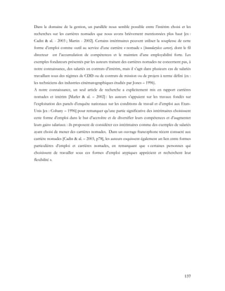 137
Dans le domaine de la gestion, un parallèle nous semble possible entre l’intérim choisi et les
recherches sur les carrières nomades que nous avons brièvement mentionnées plus haut [ex :
Cadin & al. - 2003 ; Martin - 2002]. Certains intérimaires peuvent utiliser la souplesse de cette
forme d’emploi comme outil au service d’une carrière « nomade » (boundaryless career), dont le fil
directeur est l’accumulation de compétences et le maintien d’une employabilité forte. Les
exemples fondateurs présentés par les auteurs traitant des carrières nomades ne concernent pas, à
notre connaissance, des salariés en contrats d’intérim, mais il s’agit dans plusieurs cas de salariés
travaillant sous des régimes de CDD ou de contrats de mission ou de projets à terme défini (ex :
les techniciens des industries cinématographiques étudiés par Jones – 1996).
A notre connaissance, un seul article de recherche a explicitement mis en rapport carrières
nomades et intérim [Marler & al. – 2002] : les auteurs s’appuient sur les travaux fondés sur
l’exploitation des panels d’enquête nationaux sur les conditions de travail et d’emploi aux Etats-
Unis [ex : Cohany – 1996] pour remarquer qu’une partie significative des intérimaires choisissent
cette forme d’emploi dans le but d’accroître et de diversifier leurs compétences et d’augmenter
leurs gains salariaux : ils proposent de considérer ces intérimaires comme des exemples de salariés
ayant choisi de mener des carrières nomades. Dans un ouvrage francophone récent consacré aux
carrière nomades [Cadin & al. – 2003, p78], les auteurs esquissent également un lien entre formes
particulières d’emploi et carrières nomades, en remarquant que « certaines personnes qui
choisissent de travailler sous ces formes d’emploi atypiques apprécient et recherchent leur
flexibilité ».
 
