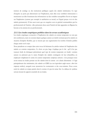 151
instituts de sondage ou des institutions publiques auprès des salariés intérimaires. Ce type
d’enquête ne porte pas directement sur l’implication, mais elles nous semblent intéressantes à
mentionner car elles fournissent des informations sur des variables susceptibles d’avoir un impact
sur l’implication (comme par exemple la satisfaction au travail, ou l’équité perçue vis-à-vis des
salariés permanents). Il faut aussi noter que ces enquêtes sont en général commanditées par les
professionnels de l’intérim : elles présentent donc aussi l’intérêt de faire apparaître en filigrane les
besoins et les attentes de ces professionnels.
2.1.1. Les études empiriques publiées dans les revues académiques
Les études empiriques consacrées à l’implication des salariés en contrat temporaire ne sont pas
très nombreuses, mais on constate depuis quelques années un intérêt croissant pour les salariés en
situation d’emplois flexibles, qui se mesure par une augmentation du nombre d’articles publiés
chaque année sur le sujet.
Nous prendrons en compte dans cette revue de littérature les articles traitant de l’implication des
salariés en contrats temporaires. Ce choix un peu large s’explique par le fait qu’il n’est pas
toujours facile de distinguer précisément quel type de contrat temporaire est étudié : certains
auteurs ne précisent pas le statut d’emploi des salariés contingents de leur échantillon, en
employant simplement le terme de contrat temporaires (temporary contracts) : c’est pourquoi nous
avons retenu les études portant sur des salariés dont le contrat est à durée déterminée : il s’agit
principalement des intérimaires, des salariés en CDD (ou son équivalent anglo-saxon : direct hire
temporary workers), auxquels nous ajouterons les contractants et des sous-traitants. Nous avons
exclu les salariés en temps partiel, dont le contrat n’a pas de terme fixé. Le tableau de synthèse
suivant résume les apports essentiels de ces études.
 