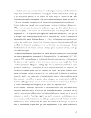 161
La principale remarque qui peut être faite sur les études d’opinion menées auprès des intérimaires
est que ceux-ci semblent avoir une vision beaucoup plus positive de leur situation d’emploi que
ce que l’on pouvait prévoir : ils ont souvent une bonne image de l’intérim (de 84 à 89%
d’opinions positives selon les enquêtes) , et se sentent même avantagés par rapport aux salariés en
CDD, voire par rapport aux salariés en CDI dans certains domaines comme la rémunération.
Certains résultats, par exemple ceux issus de l’enquête « profession intérimaire » [Manpower –
1999], sont cependant troublants : les intérimaires jugent que leur relation d’emploi est
satisfaisante (70%) …mais seraient très majoritairement prêts à en changer (79% d’entre eux
accepteraient un CDI). Ils pensent que l’on peut faire carrière dans l’intérim (48%) , mais que l’on
ne peut pas rester intérimaire toute sa vie (64%). Il est possible que l’on soit en présence d’un
biais de désirabilité sociale [Igalens & Roussel – 1998 p.111]. Les sujets interrogés cherchent à
positiver leur situation pour conserver leur estime de soi, tout en restant persuadés qu’elle n’est
pas idéale : ils cherchent à se présenter sous un jour favorable à leur interlocuteur, et valorisent
dans leur réponse le fait d’exercer un travail salarié (ce qui est socialement valorisé), quelle que
soit la relation d’emploi.
Les études commandées par la profession sont parfois critiquées : comme nous l’avons remarqué
plus haut, en faisant part des remarques de D. Glaymann [2005 p 156] sur l’enquête FPETT-CSA
menée en 2003 commanditée par la profession, la formulation des questions et l’interprétation
des réponse est très « optimiste ». Nous pouvons en trouver un autre exemple dans l’étude
« profession intérimaire [Manpower – 1999, p 25] : 76% des intérimaires expriment un accord
global avec l’affirmation « Les entreprises de travail temporaire fournissent aux intérimaires une
succession de missions qui fait d’eux des salariés à part entière ». Ce qui est interprété par les
auteurs de l’enquête comme le fait que « 76% des professionnels de l’intérim se considèrent
comme des salariés à part entière, grâce à l’enchaînement des missions ». Cette conclusion appelle
deux remarques : tout d’abord la question même présuppose une situation très favorable (en
réalité, les ETT ne peuvent pas toujours assurer une continuité dans les missions), et d’autre part
les salariés sont interrogés sur leur opinion, et non pas sur leur expérience vécue.
Si l’on s’intéresse à présent aux enquêtes sur les conditions de travail, dans lesquelles les salariés
intérimaires sont interrogés en même temps que les salariés permanents, on remarque que ces
enquêtes permettent de valider certaines hypothèses précédemment avancées sur le niveau de
satisfaction au travail ou l’équité par rapport aux salariés permanents : les intérimaires ont un
niveau moyen de satisfaction au travail plus faible que les permanents ; ils s’estiment moins bien
informés sur les risques professionnels. Par contre, il est intéressant de noter que leur niveau de
stress et d’absentéisme est plus faible que celui des permanents, ce qui semble contredire les
 