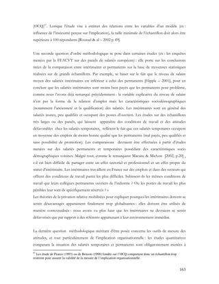 163
(OCQ)87
. Lorsque l’étude vise à estimer des relations entre les variables d’un modèle (ex :
influence de l’insécurité perçue sur l’implication), la taille minimale de l’échantillon doit alors être
supérieure à 100 répondants [Roussel & al – 2002 p 49].
Une seconde question d’ordre méthodologique se pose dans certaines études (ex : les enquêtes
menées par la FEACVT sur des panels de salariés européens) : elle porte sur les conclusions
tirées de la comparaison entre intérimaires et permanents sur la base de moyennes statistiques
réalisées sur de grands échantillons. Par exemple, se baser sur le fait que le niveau de salaire
moyen des salariés intérimaires est inférieur à celui des permanents [Hipple – 2001], pour en
conclure que les salariés intérimaires sont moins bien payés que les permanents pose problème,
comme nous l’avons déjà remarqué précédemment : la variable explicative du niveau de salaire
n’est pas la forme de la relation d’emploi mais les caractéristiques sociodémographiques
(notamment l’ancienneté et la qualification) des salariés. Les intérimaires sont en général des
salariés jeunes, peu qualifiés et occupant des postes d’ouvriers. Les études sur des échantillons
très larges ou des panels, qui laissent apparaître des conditions de travail et des attitudes
défavorables chez les salariés temporaires, reflètent le fait que ces salariés temporaires occupent
en moyenne des emplois de moins bonne qualité que les permanents (mal payés, peu qualifiés et
sans possibilité de promotion). Les comparaisons devraient être effectuées à partir d’études
menées sur des salariés permanents et temporaires possédant des caractéristiques socio
démographiques voisines. Malgré tout, comme le remarquent Macaire & Michon [2002, p.20] ,
« il est bien difficile de partager entre un effet sectoriel et professionnel et un effet propre du
statut d’intérimaire. Les intérimaires travaillent en France sur des emplois et dans des secteurs qui
offrent des conditions de travail parmi les plus difficiles. Subissent-ils les mêmes conditions de
travail que leurs collègues permanents ouvriers de l’industrie ? Ou les postes de travail les plus
pénibles leur sont-ils spécifiquement réservés ? »
Les théories de la privation relative mobilisées pour expliquer pourquoi les intérimaires doivent se
sentir désavantagés apparaissent finalement trop globalisantes : elles doivent être utilisés de
manière contextualisée : nous avons vu plus haut que les intérimaires ne devraient se sentir
défavorisés que par rapport à des référents appartenant à leur environnement immédiat.
La dernière question méthodologique méritant d’être posée concerne les outils de mesure des
attitudes, et tout particulièrement de l’implication organisationnelle : les études quantitatives
comparant la situation des salariés temporaires et permanents sont obligatoirement menées à
87
Les étude de Pearce (1993) ou de Benson (1998) fondée sur l’OCQ comportent donc un échantillon trop
restreint pour assurer la validité de la mesure de l’implication organisationnelle.
 