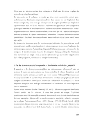 167
Selon nous, ces questions doivent être envisagées en détail avant de mettre en place des
protocoles de recherche empiriques.
Un autre point est à souligner : les études que nous avons mentionnées portent quasi-
exclusivement sur l’implication organisationnelle (et dans certains cas sur l’implication dans
l’emploi occupé). Or, nous avons pu remarquer dans le chapitre précédent que l’implication
organisationnelle n’est pas le seul indicateur pertinent : une approche en terme d’implication
globale peut permettre de mieux appréhender l’ensemble des domaines d’implication des salariés.
Le particularisme de la relation intérimaire mérite, selon nous, que l’on y applique un design de
recherche permettant de capturer un maximum d’informations : le concept d’implication globale
paraît ici tout à fait adapté. A notre connaissance, aucune recherche n’a été encore menée sur ce
sujet précis.
Les enjeux sont importants pour les employeurs des intérimaires (les entreprises de travail
temporaire, mais aussi les entreprises clientes) : mieux comprendre le processus d’implication des
intérimaires peut permettre d’adapter les politiques de GRH en conséquence, à la fois du côté des
entreprises de travail temporaire, et du côté des entre prises clientes, pour lesquelles l’intérimaire
reste trop souvent une simple « roue de secours » (alors même que leur nombre est parfois très
élevé sur longue période, surtout dans les entreprises industrielles).
2.2.4. Le lien entre travail temporaire et implication doit-il être précisé ?
Il apparaît au vu des développements précédents que plusieurs auteurs affirment qu’il n’est pas
pertinent de mettre en relation directe une forme particulière de relation d’emploi (le travail
intérimaire), avec les attitudes des salariés qui y sont soumis. Feldman [1990] remarque que
beaucoup de modèles de causalité relient directement les variables démographique et le statut
d’emploi aux attitudes : il affirme que la situation est « certainement plus complexe ». Le travail
temporaire n’engendre sans doute pas « naturellement » et directement une faible implication
chez les intérimaires.
Comme le font remarquer Beard & Edwards [1995, p.112], « si l’on veut comprendre les effets de
l’emploi précaire sur les employés, il nous faut prendre en compte l’expérience
psychologique associé à ces emplois précaires». Autrement dit, nous devons nous intéresser au
lien entre la précarité « objective » liée au travail temporaire et la précarité « subjective », ressentie
par les salariés. Plusieurs auteurs [Pearce – 1998 ; Büssing – 1999 ; De Witte & Naswäll – 2003]
considèrent en effet que les contrat temporaires portent en eux une « insécurité objective », liée
au caractère par définition limité de la durée d’emploi : les contrats d’intérim créent donc une
 