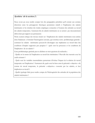 169
Synthèse de la section 2 :
Nous avons pu nous rendre compte lors des paragraphes précédent qu’il existait une certaine
distorsion entre les présupposés théoriques pessimistes relatifs à l’implication des salariés
intérimaires et les résultats des études empiriques consacrées à l’examen des attitudes au travail
des salariés temporaires. Autrement dit, les salariés intérimaires ne se sentent pas nécessairement
défavorisés par rapport aux permanents
Notre examen critique des travaux menés sur l’implication des salariés intérimaires nous amène
donc finalement à formuler l’interrogation suivante, qui constitue notre problématique générale :
comment les salariés intérimaires peuvent-ils développer une implication au travail dans des
conditions d’emploi supposées peu propices ? quels sont les processus et les conditions de
l’implication de ces salariés ?
Cette problématique générale peut se décliner en trois questions de recherche :
- Quelle est la nature de l’implication au travail des intérimaires ? Peut-elle être mesurée avec les
outils existants ?
- Quels sont les variables intermédiaires permettant d’évaluer l’impact de la relation de travail
temporaire sur l’implication ? Autrement dit, quels sont les liens entre la précarité « objective » du
contrat de travail temporaire, la précarité « subjective » ressentie par les salariés, et leur
implication au travail ?.
- Quelle typologie bâtir pour rendre compte de l’hétérogénéité des attitudes de la population des
salariés intérimaires ?
 