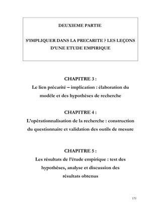 171
DEUXIEME PARTIE
S’IMPLIQUER DANS LA PRECARITE ? LES LEÇONS
D’UNE ETUDE EMPIRIQUE
CHAPITRE 3 :
Le lien précarité – implication : élaboration du
modèle et des hypothèses de recherche
CHAPITRE 4 :
L’opérationnalisation de la recherche : construction
du questionnaire et validation des outils de mesure
CHAPITRE 5 :
Les résultats de l’étude empirique : test des
hypothèses, analyse et discussion des
résultats obtenus
 