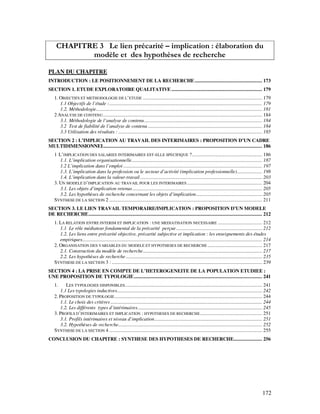 172
CHAPITRE 3 Le lien précarité – implication : élaboration du
modèle et des hypothèses de recherche
PLAN DU CHAPITRE
INTRODUCTION : LE POSITIONNEMENT DE LA RECHERCHE.................................................... 173
SECTION 1. ETUDE EXPLORATOIRE QUALITATIVE ...................................................................... 179
1. OBJECTIFS ET METHODOLOGIE DE L’ETUDE ............................................................................................ 179
1.1 Objectifs de l’étude :...................................................................................................................... 179
1.2. Méthodologie................................................................................................................................ 181
2 ANALYSE DE CONTENU........................................................................................................................... 184
3.1. Méthodologie de l’analyse de contenu........................................................................................... 184
3.2 Test de fiabilité de l’analyse de contenu ........................................................................................ 184
3.3 Utilisation des résultats : ............................................................................................................... 185
SECTION 2 : L’IMPLICATION AU TRAVAIL DES INTERIMAIRES : PROPOSITION D’UN CADRE
MULTIDIMENSIONNEL.......................................................................................................................... 186
1 L’IMPLICATION DES SALARIES INTERIMAIRES EST-ELLE SPECIFIQUE ?...................................................... 186
1.1. L’implication organisationnelle..................................................................................................... 187
1.2 L’implication dans l’emploi ........................................................................................................... 197
1.3. L’implication dans la profession ou le secteur d’activité (implication professionnelle)................... 198
1.4. L’implication dans la valeur-travail .............................................................................................. 203
3. UN MODELE D’IMPLICATION AU TRAVAIL POUR LES INTERIMAIRES .......................................................... 204
3.1. Les objets d’implication retenus.................................................................................................... 205
3.2. Les hypothèses de recherche concernant les objets d’implication................................................... 205
SYNTHESE DE LA SECTION 2 ...................................................................................................................... 211
SECTION 3. LE LIEN TRAVAIL TEMPORAIRE/IMPLICATION : PROPOSITION D’UN MODELE
DE RECHERCHE...................................................................................................................................... 212
1. LA RELATION ENTRE INTERIM ET IMPLICATION : UNE MEDIATISATION NECESSAIRE .................................. 212
1.1 Le rôle médiateur fondamental de la précarité perçue .................................................................. 212
1.2. Les liens entre précarité objective, précarité subjective et implication : les enseignements des études
empiriques........................................................................................................................................... 214
2. ORGANISATION DES VARIABLES DU MODELE ET HYPOTHESES DE RECHERCHE .......................................... 217
2.1. Construction du modèle de recherche............................................................................................ 217
2.2. Les hypothèses de recherche ......................................................................................................... 235
SYNTHESE DE LA SECTION 3 : .................................................................................................................... 239
SECTION 4 : LA PRISE EN COMPTE DE L’HETEROGENEITE DE LA POPULATION ETUDIEE :
UNE PROPOSITION DE TYPOLOGIE................................................................................................... 241
1. LES TYPOLOGIES DISPONIBLES.......................................................................................................... 241
1.1 Les typologies inductives................................................................................................................ 242
2. PROPOSITION DE TYPOLOGIE.................................................................................................................. 244
1.1. Le choix des critères ..................................................................................................................... 244
1.2. Les différents types d’intérimaires................................................................................................ 245
3. PROFILS D’INTERIMAIRES ET IMPLICATION : HYPOTHESES DE RECHERCHE................................................ 251
3.1. Profils intérimaires et niveau d’implication................................................................................... 251
3.2. Hypothèses de recherche............................................................................................................... 252
SYNTHESE DE LA SECTION 4 ...................................................................................................................... 255
CONCLUSION DU CHAPITRE : SYNTHESE DES HYPOTHESES DE RECHERCHE...................... 256
 