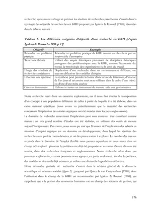 176
recherché, qui consiste à élargir et préciser les résultats de recherches précédentes s’inscrit dans la
typologie des objectifs des recherches en GRH proposée par Igalens & Roussel [1998], résumées
dans le tableau suivant :
Tableau 1 : Les différentes catégories d’objectifs d’une recherche en GRH (d’après
Igalens & Roussel – 1998, p 23]
Objectif Exemple
Résoudre un problème
pratique
Résoudre un problème pratique de GRH soumis au chercheur par un
responsable d’entreprise
Tester une théorie Utiliser des acquis théoriques provenant de disciplines théoriques
partageant des problématiques avec la GRH, comme l’économie du
travail, la psychologie des organisations ou le droit du travail
Elargir des résultats de
recherches antérieures
Duplication d’une recherche dans un environnement différent, ou
avec modification des variables d’origine
Effectuer une synthèse La synthèse peut prendre la forme d’une revue de littérature, d’un état
de l’art (travail nécessaire mais non suffisant dans le cadre d’une thèse)
ou d’une d’une méta-analyse
Créer un instrument Elaborer et tester un instrument de mesure utile aux gestionnaires
Notre recherche revêt donc un caractère exploratoire, car il nous faut étudier la transposition
d’un concept à une population différente de celles à partir de laquelle il a été élaboré, dans un
cadre national spécifique (nous avons vu précédemment que la majorité des recherches
concernant l’implication des salariés atypiques ont été menées dans les pays anglo-saxons).
Le domaine de recherche concernant l’implication peut sans conteste être considéré comme
mature : un très grand nombre d’études ont été réalisées, en utilisant des outils de mesure
aujourd’hui éprouvés. Par contre, nous avons pu voir que l’examen de l’implication des salariés en
situation d’emploi atypique est un domaine en développement, dans lequel les résultats des
recherches sont parfois contradictoires, et où des pistes restent à explorer. Le nombre des travaux
recensés dans le domaine de l’emploi flexible nous permet cependant de nous situer dans un
champ déjà exploré : plusieurs hypothèses ont déjà été proposées et certaines d’entre elles ont été
testées, dans des recherches françaises et anglo-saxonnes. Notre recherche n’est donc pas
purement exploratoire, et nous pourrons nous appuyer, en partie seulement, sur des hypothèses,
des modèles et des outils déjà existants, et utiliser une démarche hypothético-déductive.
Notre démarche générale de recherche s’inscrit dans le schéma général de la démarche
scientifique en sciences sociales (figure 2) , proposé par Quivy & van Campenhout [1988], dont
l’utilisation dans le champ de la GRH est recommandée par Igalens & Roussel [1988], qui
rappellent que « la gestion des ressources humaines est un champ des sciences de gestion, qui
 