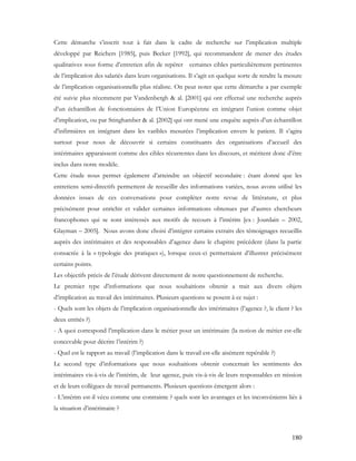 180
Cette démarche s’inscrit tout à fait dans le cadre de recherche sur l’implication multiple
développé par Reichers [1985], puis Becker [1992], qui recommandent de mener des études
qualitatives sous forme d’entretien afin de repérer certaines cibles particulièrement pertinentes
de l’implication des salariés dans leurs organisations. Il s’agit en quelque sorte de rendre la mesure
de l’implication organisationnelle plus réaliste. On peut noter que cette démarche a par exemple
été suivie plus récemment par Vandenbergh & al. [2001] qui ont effectué une recherche auprès
d’un échantillon de fonctionnaires de l’Union Européenne en intégrant l’union comme objet
d’implication, ou par Stinghamber & al. [2002] qui ont mené une enquête auprès d’un échantillon
d’infirmières en intégrant dans les varibles mesurées l’implication envers le patient. Il s’agira
surtout pour nous de découvrir si certains constituants des organisations d’accueil des
intérimaires apparaissent comme des cibles récurrentes dans les discours, et méritent donc d’être
inclus dans notre modèle.
Cette étude nous permet également d’atteindre un objectif secondaire : étant donné que les
entretiens semi-directifs permettent de recueillir des informations variées, nous avons utilisé les
données issues de ces conversations pour compléter notre revue de littérature, et plus
précisément pour enrichir et valider certaines informations obtenues par d’autres chercheurs
francophones qui se sont intéressés aux motifs de recours à l’intérim [ex : Jourdain – 2002,
Glayman – 2005]. Nous avons donc choisi d’intégrer certains extraits des témoignages recueillis
auprès des intérimaires et des responsables d’agence dans le chapitre précédent (dans la partie
consacrée à la « typologie des pratiques »), lorsque ceux-ci permettaient d’illustrer précisément
certains points.
Les objectifs précis de l’étude dérivent directement de notre questionnement de recherche.
Le premier type d’informations que nous souhaitions obtenir a trait aux divers objets
d’implication au travail des intérimaires. Plusieurs questions se posent à ce sujet :
- Quels sont les objets de l’implication organisationnelle des intérimaires (l’agence ?, le client ? les
deux entités ?)
- A quoi correspond l’implication dans le métier pour un intérimaire (la notion de métier est-elle
concevable pour décrire l’intérim ?)
- Quel est le rapport au travail (l’implication dans le travail est-elle aisément repérable ?)
Le second type d’informations que nous souhaitions obtenir concernait les sentiments des
intérimaires vis-à-vis de l’intérim, de leur agence, puis vis-à-vis de leurs responsables en mission
et de leurs collègues de travail permanents. Plusieurs questions émergent alors :
- L’intérim est-il vécu comme une contrainte ? quels sont les avantages et les inconvénients liés à
la situation d’intérimaire ?
 