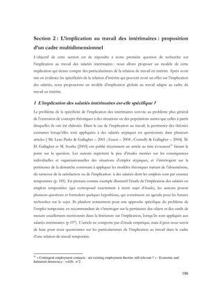 186
Section 2 : L’implication au travail des intérimaires : proposition
d’un cadre multidimensionnel
L’objectif de cette section est de répondre à notre première question de recherche sur
l’implication au travail des salariés intérimaires : nous allons proposer un modèle de cette
implication qui tienne compte des particularismes de la relation de travail en intérim. Après avoir
mis en évidence les spécificités de la relation d’intérim qui peuvent avoir un effet sur l’implication
des salariés, nous proposerons un modèle d’implication globale au travail adapté au cadre du
travail en intérim.
1 L’implication des salariés intérimaires est-elle spécifique ?
Le problème de la spécificité de l’implication des intérimaires renvoie au problème plus général
de l’extension de concepts théoriques à des situations ou des populations autres que celles à partir
desquelles ils ont été élaborés. Dans le cas de l’implication au travail, la pertinence des théories
existantes lorsqu’elles sont appliquées à des salariés atypiques est questionnée dans plusieurs
articles [ Mc Lean Parks & Gallagher – 2001 ; Guest – 2004 ; Connelly & Gallagher – 2004]. M.
D. Gallagher et M. Sverke [2005] ont publié récemment un article au titre évocateur93
faisant le
point sur la question. Les auteurs regrettent le peu d’études menées sur les conséquences
individuelles et organisationnelles des situations d’emploi atypiques, et s’interrogent sur la
pertinence de la démarche consistant à appliquer les modèles théoriques traitant de l’absentéisme,
du turnover de la satisfaction ou de l’implication à des salariés dont les emplois sont par essence
temporaires (p. 185). En prenant comme exemple illustratif l’étude de l’implication des salariés en
emplois temporaires (qui correspond exactement à notre sujet d’étude), les auteurs posent
plusieurs questions et formulent quelques hypothèses, qui constituent un agenda pour les futures
recherches sur le sujet. Ils plaident notamment pour une approche spécifique du problème de
l’emploi temporaire en recommandant de s’interroger sur la pertinence des objets et des outils de
mesure usuellement mentionnés dans la littérature sur l’implication, lorsqu’ils sont appliqués aux
salariés intérimaires (p 197). L’article ne comporte pas d’étude empirique, mais il peut nous servir
de base pour nous questionner sur les particularismes de l’implication au travail dans le cadre
d’une relation de travail temporaire.
93
« Contingent employment contracts : are existing employment theories still relevant ? » - Economic and
Industrial democracy - vol26, n°2.
 