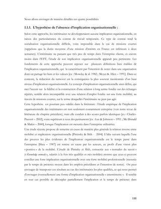 188
Nous allons envisager de manière détaillée ces quatre possibilités
1.1.1. L’hypothèse de l’absence d’implication organisationnelle :
Selon cette approche, les intérimaires ne développeraient aucune implication organisationnelle, en
raison des particularismes du contrat de travail temporaire. Ce type de contrat rend la
socialisation organisationnelle difficile, voire impossible dans le cas de missions courtes
(rappelons que la durée moyenne d’une mission d’intérim en France est inférieure à deux
semaines). L’intérimaire ne passant que très peu de temps dans l’entreprise cliente, et encore
moins dans l’ETT, l’étude de son implication organisationnelle apparaît peu pertinente. Les
fondements de cette approche peuvent reposer sur plusieurs définitions bien établies de
l’implication organisationnelle, qui la caractérisent par l’intention de rester dans une organisation
dont on partage les buts et les valeurs [ex : Mowday & al. 1982 ; Meyer & Allen – 1991]. Dans ce
contexte, la réduction du turnover est la conséquence la plus souvent mentionnée d’un haut
niveau d’implication organisationnelle. Le concept d’implication organisationnelle ainsi défini, qui
met l’accent sur la fidélité et la construction d’une relation à long terme fondée sur des échanges
répétés, semble alors incompatible avec une relation d’emploi fondée sur une forte mobilité, au
travers de missions courtes, sur le terme desquelles l’intérimaire ne peut pas agir.
Cette hypothèse est pourtant peu validée dans la littérature : l’étude empirique de l’implication
organisationnelle des intérimaires est non seulement couramment entreprise (voir notre revue de
littérature du chapitre précédent), mais elle conduit à des scores parfois identiques [ex : Charles-
Pauvert – 2002], voire supérieurs à ceux des permanents [ex : Lee & Johnson – 1991 ; Mc Donald
& Makin – 2000], lorsque l’implication est mesurée dans l’entreprise utilisatrice.
Une étude récente propose de remettre en cause de manière plus générale la relation inverse entre
mobilité et implication organisationnelle [Pittinsky & Shih - 2004]. L’idée suivant laquelle l’une
des preuves les plus évidentes de l’implication organisationnelle est le temps passé dans
l’entreprise [Shea – 1987] est remise en cause par les auteurs, au profit d’une vision plus
« positive » de la mobilité. L’étude de Pittnsky et Shih, consacrée aux « nomades du savoir »
(« Knowledge nomads », salariés à la fois très qualifiés et très mobiles) montre que ceux-ci peuvent
concilier une forte implication organisationnelle avec une forte mobilité professionnelle (mesurée
par le temps de présence moyen dans les emplois précédents et l’intention de rester). On peut
envisager de transposer ces résultats au cas des intérimaires les plus qualifiés, ce qui nous permet
d’envisager éventuellement une forme d’implication organisationnelle « intermittente ». Il semble
en tout cas possible de découpler partiellement l’implication et le temps de présence dans
 