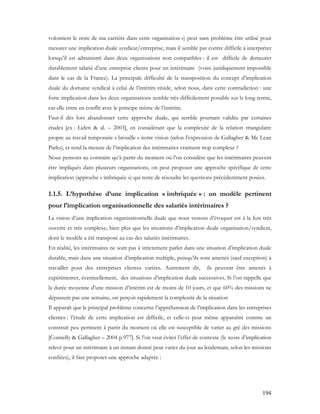 194
volontiers le reste de ma carrière dans cette organisation ») peut sans problème être utilisé pour
mesurer une implication duale syndicat/entreprise, mais il semble par contre difficile à interpréter
lorsqu’il est administré dans deux organisations non compatibles : il est difficile de demeurer
durablement salarié d’une entreprise cliente pour un intérimaire (voire juridiquement impossible
dans le cas de la France). La principale difficulté de la transposition du concept d’implication
duale du domaine syndical à celui de l’intérim réside, selon nous, dans cette contradiction : une
forte implication dans les deux organisations semble très difficilement possible sur le long terme,
car elle entre en conflit avec le principe même de l’intérim.
Faut-il dès lors abandonner cette approche duale, qui semble pourtant validée par certaines
études [ex : Liden & al. – 2003], en considérant que la complexité de la relation triangulaire
propre au travail temporaire « brouille » notre vision (selon l’expression de Gallagher & Mc Lean
Parks), et rend la mesure de l’implication des intérimaires vraiment trop complexe ?
Nous pensons au contraire qu’à partir du moment où l’on considère que les intérimaires peuvent
être impliqués dans plusieurs organisations, on peut proposer une approche spécifique de cette
implication (approche « imbriquée ») qui tente de résoudre les questions précédemment posées.
1.1.5. L’hypothèse d’une implication « imbriquée » : un modèle pertinent
pour l’implication organisationnelle des salariés intérimaires ?
La vision d’une implication organisationnelle duale que nous venons d’évoquer est à la fois très
ouverte et très complexe, bien plus que les situations d’implication duale organisation/syndicat,
dont le modèle a été transposé au cas des salariés intérimaires.
En réalité, les intérimaires ne sont pas à strictement parler dans une situation d’implication duale
durable, mais dans une situation d’implication multiple, puisqu’ils sont amenés (sauf exception) à
travailler pour des entreprises clientes variées. Autrement dit, ils peuvent être amenés à
expérimenter, éventuellement, des situations d’implication duale successives. Si l’on rappelle que
la durée moyenne d’une mission d’intérim est de moins de 10 jours, et que 60% des missions ne
dépassent pas une semaine, on perçoit rapidement la complexité de la situation
Il apparaît que le principal problème concerne l’appréhension de l’implication dans les entreprises
clientes : l’étude de cette implication est difficile, et celle-ci peut même apparaître comme un
construit peu pertinent à partir du moment où elle est susceptible de varier au gré des missions
[Connelly & Gallagher – 2004 p.977]. Si l’on veut éviter l’effet de contexte (le score d’implication
relevé pour un intérimaire à un instant donné peut varier du jour au lendemain, selon les missions
confiées), il faut proposer une approche adaptée :
 