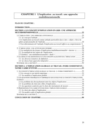 20
CHAPITRE 1 L’implication au travail : une approche
multidimensionnelle
PLAN DU CHAPITRE :
INTRODUCTION...................................................................................................................21
SECTION 1. LE CONCEPT D’IMPLICATION EN GRH : UNE APPROCHE
MULTIDIMENSIONNELLE................................................................................................22
1. L’IMPLICATION : UNE APPROCHE ATTITUDINALE................................................................23
1.1 Le concept d’attitude..................................................................................................23
1.2 L’implication au travail comme attitude particulière face à des « objets » liés à la
sphère professionnelle de l’individu.................................................................................24
1.3 Les déterminants de l’attitude d’implication au travail (affects ou comportements ?)
...........................................................................................................................................25
2. L’IMPLICATION : UNE ATTITUDE MULTIFORME ..................................................................28
2.1 La multiplicité des formes d’implication (multidimensionnalité « interne »).............29
2.2 La multiplicité des objets de l’implication.................................................................32
2.3 Synthèse : une multidimensionnalité « duale »...........................................................42
3 LE CHOIX D’UNE DEFINITION ET D’UNE CONCEPTUALISATION DE L’IMPLICATION ..............43
3.1 Les diverses tentatives de définition ..........................................................................43
3.2 Le choix d’une approche intégrative .........................................................................45
SYNTHESE DE LA SECTION 1..................................................................................................52
SECTION 2. L’IMPLICATION GLOBALE AU TRAVAIL (WORK COMMITMENT) :
NOTRE CADRE D’ETUDE..................................................................................................53
1. LE CONCEPT D’IMPLICATION GLOBALE AU TRAVAIL (« WORK COMMITMENT »)...............53
1.1 Le concept et son intérêt empirique............................................................................53
1.2 Les modèles d’implication globale ............................................................................57
2. LES QUESTIONS THEORIQUES ET EMPIRIQUES SOULEVEES PAR LE CONCEPT D’IMPLICATION
GLOBALE................................................................................................................................73
2.1 Le problème du chevauchement entre les objets d’implication..................................73
2.2 Le problème du choix des cibles d’implication..........................................................76
2.3. Les questions soulevées par le choix des instruments de mesure..............................77
3. PROPOSITION D’UN CADRE D’ETUDE POUR L’IMPLICATION GLOBALE .................................79
3.1. Le choix des objets d’implication ..............................................................................79
3.2. Un modèle-cadre d’implication globale....................................................................81
SYNTHESE DE LA SECTION 2...................................................................................................83
CONCLUSION DU CHAPITRE...........................................................................................84
 