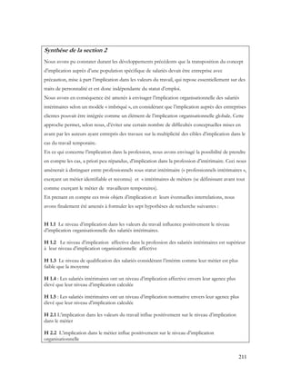 211
Synthèse de la section 2
Nous avons pu constater durant les développements précédents que la transposition du concept
d’implication auprès d’une population spécifique de salariés devait être entreprise avec
précaution, mise à part l’implication dans les valeurs du travail, qui repose essentiellement sur des
traits de personnalité et est donc indépendante du statut d’emploi.
Nous avons en conséquence été amenés à envisager l’implication organisationnelle des salariés
intérimaires selon un modèle « imbriqué », en considérant que l’implication auprès des entreprises
clientes pouvait être intégrée comme un élément de l’implication organisationnelle globale. Cette
approche permet, selon nous, d’éviter une certain nombre de difficultés conceptuelles mises en
avant par les auteurs ayant entrepris des travaux sur la multiplicité des cibles d’implication dans le
cas du travail temporaire.
En ce qui concerne l’implication dans la profession, nous avons envisagé la possibilité de prendre
en compte les cas, a priori peu répandus, d’implication dans la profession d’intérimaire. Ceci nous
amènerait à distinguer entre professionnels sous statut intérimaire (« professionnels intérimaires »,
exerçant un métier identifiable et reconnu) et « intérimaires de métier» (se définissant avant tout
comme exerçant le métier de travailleurs temporaires).
En prenant en compte ces trois objets d’implication et leurs éventuelles interrelations, nous
avons finalement été amenés à formuler les sept hypothèses de recherche suivantes :
H 1.1 Le niveau d’implication dans les valeurs du travail influence positivement le niveau
d’implication organisationnelle des salariés intérimaires.
H 1.2 Le niveau d’implication affective dans la profession des salariés intérimaires est supérieur
à leur niveau d’implication organisationnelle affective
H 1.3 Le niveau de qualification des salariés considérant l’intérim comme leur métier est plus
faible que la moyenne
H 1.4 : Les salariés intérimaires ont un niveau d’implication affective envers leur agence plus
élevé que leur niveau d’implication calculée
H 1.5 : Les salariés intérimaires ont un niveau d’implication normative envers leur agence plus
élevé que leur niveau d’implication calculée
H 2.1 L’implication dans les valeurs du travail influe positivement sur le niveau d’implication
dans le métier
H 2.2 L’implication dans le métier influe positivement sur le niveau d’implication
organisationnelle
 