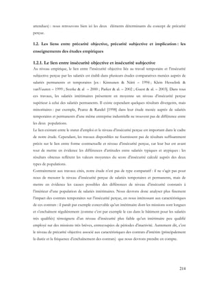 214
attendues) : nous retrouvons bien ici les deux éléments déterminants du concept de précarité
perçue.
1.2. Les liens entre précarité objective, précarité subjective et implication : les
enseignements des études empiriques
1.2.1. Le lien entre insécurité objective et insécurité subjective
Au niveau empirique, le lien entre l’insécurité objective liée au travail temporaire et l’insécurité
subjective perçue par les salariés est établi dans plusieurs études comparatives menées auprès de
salariés permanents et temporaires [ex : Kinnunen & Nätti – 1994 ; Klein Hesselink &
vanVuuren – 1999 ; Sverke & al – 2000 ; Parker & al. – 2002 ; Guest & al. – 2003]. Dans tous
ces travaux, les salariés intérimaires présentent en moyenne un niveau d’insécurité perçue
supérieur à celui des salariés permanents. Il existe cependant quelques résultats divergents, mais
minoritaires : par exemple, Pearce & Randel [1998] dans leur étude menée auprès de salariés
temporaires et permanents d’une même entreprise industrielle ne trouvent pas de différence entre
les deux populations.
Le lien existant entre le statut d’emploi et le niveau d’insécurité perçue est important dans le cadre
de notre étude. Cependant, les travaux disponibles ne fournissent pas de résultats suffisamment
précis sur le lien entre forme contractuelle et niveau d’insécurité perçue, car leur but est avant
tout de mettre en évidence les différences d’attitudes entre salariés typiques et atypiques : les
résultats obtenus reflètent les valeurs moyennes du score d’insécurité calculé auprès des deux
types de populations.
Contrairement aux travaux cités, notre étude n’est pas de type comparatif : il ne s’agit pas pour
nous de mesurer le niveau d’insécurité perçue de salariés temporaires et permanents, mais de
mettre en évidence les causes possibles des différences de niveau d’insécurité constatés à
l’intérieur d’une population de salariés intérimaires. Nous devrons donc analyser plus finement
l’impact des contrats temporaires sur l’insécurité perçue, en nous intéressant aux caractéristiques
de ces contrats : il paraît par exemple concevable qu’un intérimaire dont les missions sont longues
et s’enchaînent régulièrement (comme c’est par exemple le cas dans le bâtiment pour les salariés
très qualifiés) témoignera d’un niveau d’insécurité plus faible qu’un intérimaire peu qualifié
employé sur des missions très brèves, entrecoupées de périodes d’inactivité. Autrement dit, c’est
le niveau de précarité objective associé aux caractéristiques des contrats d’intérim (principalement
la durée et la fréquence d’enchaînement des contrats) que nous devrons prendre en compte.
 