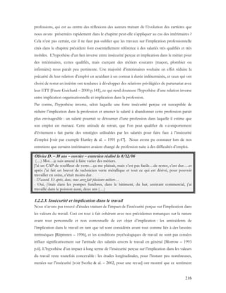 216
professions, qui est au centre des réflexions des auteurs traitant de l’évolution des carrières que
nous avons présentées rapidement dans le chapitre peut-elle s’appliquer au cas des intérimaires ?
Cela n’est pas certain, car il ne faut pas oublier que les travaux sur l’implication professionnelle
cités dans le chapitre précédent font essentiellement référence à des salariés très qualifiés et très
mobiles. L’hypothèse d’un lien inverse entre insécurité perçue et implication dans le métier pour
des intérimaires, certes qualifiés, mais exerçant des métiers courants (maçon, plombier ou
infirmière) nous paraît peu pertinente. Une majorité d’intérimaires souhaite en effet réduire la
précarité de leur relation d’emploi en accédant à un contrat à durée indéterminée, et ceux qui ont
choisi de rester en intérim ont tendance à développer des relations privilégiées de partenariat avec
leur ETT [Faure Guichard – 2000 p.141], ce qui rend douteuse l’hypothèse d’une relation inverse
entre implication organisationnelle et implication dans la profession.
Par contre, l’hypothèse inverse, selon laquelle une forte insécurité perçue est susceptible de
réduire l’implication dans la profession et amener le salarié à abandonner cette profession parait
plus envisageable : un salarié pourrait se détourner d’une profession dans laquelle il estime que
son emploi est menacé. Cette attitude de retrait, que l’on peut qualifier de « comportement
d’évitement » fait partie des stratégies utilisables par les salariés pour faire face à l’insécurité
d’emploi [voir par exemple Hartley & al. – 1991 p.47]. Nous avons pu constater lors de nos
entretiens que certains intérimaires avaient changé de profession suite à des difficultés d’emploi.
Olivier D. – 38 ans – ouvrier – entretien réalisé la 8/12/06
(…) Moi…je suis amené à faire varier des métiers.
J’ai un CAP de souffleur de verre…ça me plaisait, mais c’est pas facile…de rester, c’est dur….et
après j’ai fait un brevet de technicien verre métallique et tout ce qui est dérivé, pour pouvoir
travailler en usine, c’était moins dur.
- D’accord. Et après, donc, vous avez fait plusieurs métiers…
- Oui, j’étais dans les pompes funèbres, dans le bâtiment, du bar, assistant commercial, j’ai
travaillé dans le poisson aussi, deux ans (…)
1.2.2.3. Insécurité et implication dans le travail
Nous n’avons pas trouvé d’études traitant de l’impact de l’insécurité perçue sur l’implication dans
les valeurs du travail. Ceci est tout à fait cohérent avec nos précédentes remarques sur la nature
avant tout personnelle et non contextuelle de cet objet d’implication : les antécédents de
l’implication dans le travail en tant que tel sont considérés avant tout comme liés à des besoins
intrinsèques [Riipinnen – 1996], et les conditions psychologiques de travail ne sont pas censées
influer significativement sur l’attitude des salariés envers le travail en général [Morrow – 1993
p.6]. L’hypothèse d’un impact à long terme de l’insécurité perçue sur l’implication dans les valeurs
du travail reste toutefois concevable : les études longitudinales, pour l’instant peu nombreuses,
menées sur l’insécurité [voir Sverke & al. – 2002, pour une revue] ont montré que ce sentiment
 