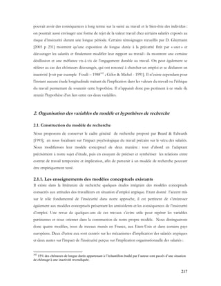 217
pouvait avoir des conséquences à long terme sur la santé au travail et le bien-être des individus :
on pourrait aussi envisager une forme de rejet de la valeur travail chez certains salariés exposés au
risque d’insécurité durant une longue période. Certains témoignages recueillis par D. Glaymann
[2005 p 231] montrent qu’une exposition de longue durée à la précarité finit par « user » et
décourager les salariés et finalement modifier leur rapport au travail : ils montrent une certaine
désillusion et une méfiance vis-à-vis de l’engagement durable au travail. On peut également se
référer au cas des chômeurs découragés, qui ont renoncé à chercher un emploi et se déclarent en
inactivité [voir par exemple Foudi – 1988102
; Gélot & Michel - 1991]. Il n’existe cependant pour
l’instant aucune étude longitudinale traitant de l’implication dans les valeurs du travail ou l’éthique
du travail permettant de soutenir cette hypothèse. Il n’apparaît donc pas pertinent à ce stade de
retenir l’hypothèse d’un lien entre ces deux variables.
2. Organisation des variables du modèle et hypothèses de recherche
2.1. Construction du modèle de recherche
Nous proposons de conserver le cadre général de recherche proposé par Beard & Edwards
[1995], en nous focalisant sur l’impact psychologique du travail précaire sur le vécu des salariés.
Nous modifierons leur modèle conceptuel de deux manière : tout d’abord en l’adaptant
précisément à notre sujet d’étude, puis en essayant de préciser et synthétiser les relations entre
contrat de travail temporaire et implication, afin de parvenir à un modèle de recherche pouvant
être empiriquement testé.
2.1.1. Les enseignements des modèles conceptuels existants
Il existe dans la littérature de recherche quelques études intégrant des modèles conceptuels
consacrés aux attitudes des travailleurs en situation d’emploi atypique. Etant donné l’accent mis
sur le rôle fondamental de l’insécurité dans notre approche, il est pertinent de s’intéresser
également aux modèles conceptuels présentant les antécédents et les conséquences de l’insécurité
d’emploi. Une revue de quelques-uns de ces travaux s’avère utile pour repérer les variables
pertinentes et nous orienter dans la construction de notre propre modèle. Nous distinguerons
donc quatre modèles, issus de travaux menés en France, aux Etats-Unis et dans certains pays
européens. Deux d’entre eux sont centrés sur les mécanismes d’implication des salariés atypiques
et deux autres sur l’impact de l’insécurité perçue sur l’implication organisationnelle des salariés :
102
15% des chômeurs de longue durée appartenant à l’échantillon étudié par l’auteur sont passés d’une situation
de chômage à une inactivité revendiquée.
 