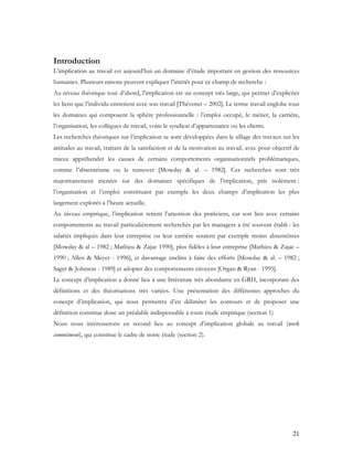 21
Introduction
L’implication au travail est aujourd’hui un domaine d’étude important en gestion des ressources
humaines. Plusieurs raisons peuvent expliquer l’intérêt pour ce champ de recherche :
Au niveau théorique tout d’abord, l’implication est un concept très large, qui permet d’expliciter
les liens que l’individu entretient avec son travail [Thévenet – 2002]. Le terme travail englobe tous
les domaines qui composent la sphère professionnelle : l’emploi occupé, le métier, la carrière,
l’organisation, les collègues de travail, voire le syndicat d’appartenance ou les clients.
Les recherches théoriques sur l’implication se sont développées dans le sillage des travaux sur les
attitudes au travail, traitant de la satisfaction et de la motivation au travail, avec pour objectif de
mieux appréhender les causes de certains comportements organisationnels problématiques,
comme l’absentéisme ou le turnover [Mowday & al. – 1982]. Ces recherches sont très
majoritairement menées sur des domaines spécifiques de l’implication, pris isolément :
l’organisation et l’emploi constituant par exemple les deux champs d’implication les plus
largement explorés à l’heure actuelle.
Au niveau empirique, l’implication retient l’attention des praticiens, car son lien avec certains
comportements au travail particulièrement recherchés par les managers a été souvent établi : les
salariés impliqués dans leur entreprise ou leur carrière seraient par exemple moins absentéistes
[Mowday & al – 1982 ; Mathieu & Zajac 1990], plus fidèles à leur entreprise [Mathieu & Zajac –
1990 ; Allen & Meyer - 1996], et davantage enclins à faire des efforts [Mowday & al. – 1982 ;
Sager & Johnson - 1989] et adopter des comportements citoyens [Organ & Ryan - 1995].
Le concept d’implication a donné lieu à une littérature très abondante en GRH, incorporant des
définitions et des théorisations très variées. Une présentation des différentes approches du
concept d’implication, qui nous permettra d’en délimiter les contours et de proposer une
définition constitue donc un préalable indispensable à toute étude empirique (section 1)
Nous nous intéresserons en second lieu au concept d’implication globale au travail (work
commitment), qui constitue le cadre de notre étude (section 2).
 