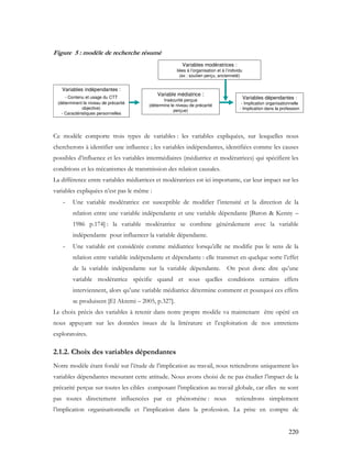 220
Figure 5 : modèle de recherche résumé
Variables dépendantes :
- Implication organisationnelle
- Implication dans la profession
Variable médiatrice :
Insécurité perçue
(détermine le niveau de précarité
perçue)
Variables indépendantes :
- Contenu et usage du CTT
(déterminent le niveau de précarité
objective)
- Caractéristiques personnelles
Variables modératrices :
liées à l’organisation et à l’individu
(ex : soutien perçu, ancienneté)
Variables dépendantes :
- Implication organisationnelle
- Implication dans la profession
Variable médiatrice :
Insécurité perçue
(détermine le niveau de précarité
perçue)
Variables indépendantes :
- Contenu et usage du CTT
(déterminent le niveau de précarité
objective)
- Caractéristiques personnelles
Variables modératrices :
liées à l’organisation et à l’individu
(ex : soutien perçu, ancienneté)
Ce modèle comporte trois types de variables : les variables expliquées, sur lesquelles nous
chercherons à identifier une influence ; les variables indépendantes, identifiées comme les causes
possibles d’influence et les variables intermédiaires (médiatrice et modératrices) qui spécifient les
conditions et les mécanismes de transmission des relation causales.
La différence entre variables médiatrices et modératrices est ici importante, car leur impact sur les
variables expliquées n’est pas le même :
- Une variable modératrice est susceptible de modifier l’intensité et la direction de la
relation entre une variable indépendante et une variable dépendante [Baron & Kenny –
1986 p.174] : la variable modératrice se combine généralement avec la variable
indépendante pour influencer la variable dépendante.
- Une variable est considérée comme médiatrice lorsqu’elle ne modifie pas le sens de la
relation entre variable indépendante et dépendante : elle transmet en quelque sorte l’effet
de la variable indépendante sur la variable dépendante. On peut donc dire qu’une
variable modératrice spécifie quand et sous quelles conditions certains effets
interviennent, alors qu’une variable médiatrice détermine comment et pourquoi ces effets
se produisent [El Akremi – 2005, p.327].
Le choix précis des variables à retenir dans notre propre modèle va maintenant être opéré en
nous appuyant sur les données issues de la littérature et l’exploitation de nos entretiens
exploratoires.
2.1.2. Choix des variables dépendantes
Notre modèle étant fondé sur l’étude de l’implication au travail, nous retiendrons uniquement les
variables dépendantes mesurant cette attitude. Nous avons choisi de ne pas étudier l’impact de la
précarité perçue sur toutes les cibles composant l’implication au travail globale, car elles ne sont
pas toutes directement influencées par ce phénomène : nous retiendrons simplement
l’implication organisationnelle et l’implication dans la profession. La prise en compte de
 