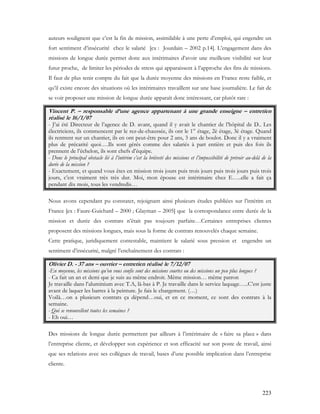 223
auteurs soulignent que c’est la fin de mission, assimilable à une perte d’emploi, qui engendre un
fort sentiment d’insécurité chez le salarié [ex : Jourdain – 2002 p.14]. L’engagement dans des
missions de longue durée permet donc aux intérimaires d’avoir une meilleure visibilité sur leur
futur proche, de limiter les périodes de stress qui apparaissent à l’approche des fins de missions.
Il faut de plus tenir compte du fait que la durée moyenne des missions en France reste faible, et
qu’il existe encore des situations où les intérimaires travaillent sur une base journalière. Le fait de
se voir proposer une mission de longue durée apparaît donc intéressant, car plutôt rare :
Vincent P. – responsable d’une agence appartenant à une grande enseigne – entretien
réalisé le 16/1/07
- J’ai été Directeur de l’agence de D. avant, quand il y avait le chantier de l’hôpital de D.. Les
électriciens, ils commencent par le rez-de-chaussée, ils ont le 1er
étage, 2è étage, 3è étage. Quand
ils rentrent sur un chantier, ils en ont peut-être pour 2 ans, 3 ans de boulot. Donc il y a vraiment
plus de précarité quoi….Ils sont gérés comme des salariés à part entière et puis des fois ils
prennent de l’échelon, ils sont chefs d’équipe.
- Donc le principal obstacle lié à l’intérim c’est la brièveté des missions et l’impossibilité de prévoir au-delà de la
durée de la mission ?
- Exactement, et quand vous êtes en mission trois jours puis trois jours puis trois jours puis trois
jours, c’est vraiment très très dur. Moi, mon épouse est intérimaire chez E…..elle a fait ça
pendant dix mois, tous les vendredis…
Nous avons cependant pu constater, rejoignant ainsi plusieurs études publiées sur l’intérim en
France [ex : Faure-Guichard – 2000 ; Glayman – 2005] que la correspondance entre durée de la
mission et durée des contrats n’était pas toujours parfaite…Certaines entreprises clientes
proposent des missions longues, mais sous la forme de contrats renouvelés chaque semaine.
Cette pratique, juridiquement contestable, maintient le salarié sous pression et engendre un
sentiment d’insécurité, malgré l’enchaînement des contrats :
Olivier D. - 37 ans – ouvrier – entretien réalisé le 7/12/07
-En moyenne, les missions qu’on vous confie sont des missions courtes ou des missions un peu plus longues ?
- Ca fait un an et demi que je suis au même endroit. Même mission… même patron
Je travaille dans l’aluminium avec T.A, là-bas à P. Je travaille dans le service laquage…..C’est juste
avant de laquer les barres à la peinture. Je fais le chargement. (…)
Voilà…on a plusieurs contrats ça dépend…oui, et en ce moment, ce sont des contrats à la
semaine.
- Qui se renouvellent toutes les semaines ?
- Eh oui…
Des missions de longue durée permettent par ailleurs à l’intérimaire de « faire sa place » dans
l’entreprise cliente, et développer son expérience et son efficacité sur son poste de travail, ainsi
que ses relations avec ses collègues de travail, bases d’une possible implication dans l’entreprise
cliente.
 