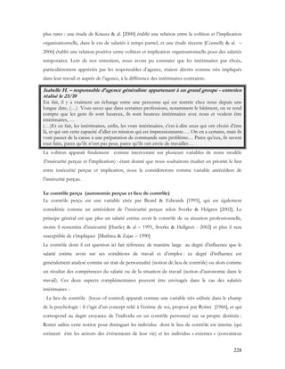 228
plus rares : une étude de Krausz & al. [2000] établit une relation entre la volition et l’implication
organisationnelle, dans le cas de salariés à temps partiel, et une étude récente [Connelly & al. –
2006] établit une relation positive entre volition et implication organisationnelle pour des salariés
temporaires. Lors de nos entretiens, nous avons pu constater que les intérimaires par choix,
particulièrement appréciés par les responsables d’agence, étaient décrits comme très impliqués
dans leur travail et auprès de l’agence, à la différence des intérimaires contraints.
Isabelle H. – responsable d’agence généraliste appartenant à un grand groupe - entretien
réalisé le 23/10
En fait, il y a vraiment un échange entre une personne qui est rentrée chez nous depuis une
longue date, (…) Vous savez que dans certaines professions, notamment le bâtiment, on se rend
compte que les gens ils sont heureux, ils sont heureux intérimaires avec nous et veulent être
intérimaires, …
(…)Et en fait, les intérimaires, enfin, les vrais intérimaires, c'est-à-dire ceux qui ont choisi d’être
là, et qui ont cette capacité d’aller en mission qui est impressionnante…. On en a certains, mais ils
vont passer de la caisse à une préparation de commande sans problème… Parce qu’eux, ils savent
tout faire, parce qu’ils n’ont pas peur, parce qu’ils ont envie de travailler…
La volition apparaît finalement comme intervenant sur plusieurs variables de notre modèle
(l’insécurité perçue et l’implication) : étant donné que nous souhaitons étudier en priorité le lien
entre insécurité perçue et implication, nous la considèrerons comme variable antécédent de
l’insécurité perçue.
Le contrôle perçu (autonomie perçue et lieu de contrôle)
Le contrôle perçu est une variable citée par Beard & Edwards [1995], qui est également
considérée comme un antécédent de l’insécurité perçue selon Sverke & Helgren [2002]. Le
principe général est que plus un salarié estime avoir le contrôle de sa situation professionnelle,
moins il ressentira d’insécurité [Hartley & al – 1991, Sverke & Hellgren - 2002] et plus il sera
susceptible de s’impliquer [Mathieu & Zajac – 1990]
Le contrôle dont il est question ici fait référence de manière large au degré d’influence que le
salarié estime avoir sur ses conditions de travail et d’emploi : ce degré d’influence est
généralement analysé comme un trait de personnalité (notion de lieu de contrôle) ou alors comme
un résultat des compétences du salarié ou de la situation de travail (notion d’autonomie dans le
travail). Ces deux aspects complémentaires peuvent être envisagés dans le cas des salariés
intérimaires :
- Le lieu de contrôle (locus of control) apparaît comme une variable très utilisée dans le champ
de la psychologie : il s’agit d’un concept relié à l’estime de soi, proposé par Rotter [1966], et qui
correspond au degré croyance de l’individu en un contrôle personnel sur sa propre destinée :
Rotter utilise cette notion pour distinguer les individus dont le lieu de contrôle est interne (qui
estiment être les acteurs des évènements de leur vie) et les individus « externes » (convaincus
 