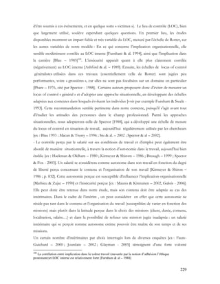 229
d’être soumis à ces évènements, et en quelque sorte « victimes »). Le lieu de contrôle (LOC), bien
que largement utilisé, soulève cependant quelques questions. En premier lieu, les études
disponibles montrent un impact faible et très variable du LOC, mesuré par l’échelle de Rotter, sur
les autres variables de notre modèle : En ce qui concerne l’implication organisationnelle, elle
semble modérément corrélée au LOC interne [Furnham & al. 1994], ainsi que l’implication dans
la carrière [Blau – 1985]108
. L’insécurité apparaît quant à elle plus clairement corrélée
(négativement) au LOC interne [Ashford & al. – 1989]. Ensuite, les échelles de locus of control
généralistes utilisées dans ces travaux (essentiellement celle de Rotter) sont jugées peu
performantes, voire « grossières », car elles ne sont pas focalisées sur un domaine en particulier
[Phare – 1976, cité par Spector - 1988]. Certains auteurs proposent donc d’éviter de mesurer un
locus of control « général » et d’adopter une approche situationnelle, en développant des échelles
adaptées aux contextes dans lesquels évoluent les individus [voir par exemple Furnham & Steele -
1993]. Cette recommandation semble pertinente dans notre contexte, puisqu’il s’agit avant tout
d’étudier les attitudes des personnes dans le champ professionnel. Parmi les approches
situationnelles, nous adopterons celle de Spector [1988], qui a développé une échelle de mesure
du locus of control en situation de travail, aujourd’hui régulièrement utilisée par les chercheurs
[ex : Blau 1993 ; Macan & Trusty – 1996 ; Siu & al. – 2002 ; Spector & al – 2002].
- Le contrôle perçu par le salarié sur ses conditions de travail et d’emploi peut également être
abordé de manière situationnelle, à travers la notion d’autonomie dans le travail, aujourd’hui bien
établie [ex : Hackman & Oldham – 1980 ; Kirmeyer & Shirom – 1986 ; Breaugh – 1999 ; Spector
& Fox - 2003]. Un salarié se considèrera comme autonome dans son travail en fonction du degré
de liberté perçu concernant le contenu et l’organisation de son travail [Kirmeyer & Shiron –
1986 ; p. 832]. Cette autonomie perçue est susceptible d’influencer l’implication organisationnelle
[Mathieu & Zajac – 1990] et l’insécurité perçue [ex : Mauno & Kinnunen – 2002, Galois - 2006].
Elle peut donc être retenue dans notre étude, mais son contenu doit être adaptée au cas des
intérimaires. Dans le cadre de l’intérim , on peut considérer en effet que cette autonomie ne
réside pas tant dans le contenu et l’organisation du travail (susceptibles de varier en fonction des
missions) mais plutôt dans la latitude perçue dans le choix des missions (client, durée, contenu,
localisation, salaire…) et dans la possibilité de refuser une mission jugée inadaptée : un salarié
intérimaire qui se perçoit comme autonome estime pouvoir être maître de son temps et de ses
missions.
Un certain nombre d’intérimaires par choix interrogés lors de diverses enquêtes [ex : Faure-
Guichard – 2000 ; Jourdain – 2002 ; Glayman - 2005] témoignent d’une forte volonté
108
La corrélation entre implication dans la valeur travail (mesurée par la notion d’adhésion l’éthique
protestante)et LOC interne est relativement forte [Furnham & al – 1988]
 