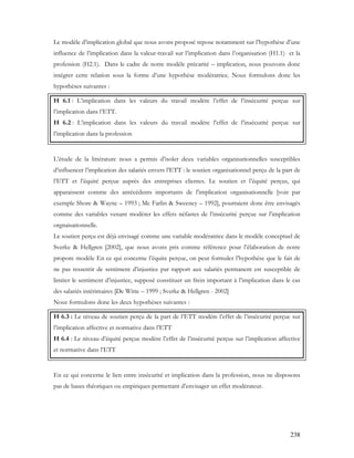 238
Le modèle d’implication global que nous avons proposé repose notamment sur l’hypothèse d’une
influence de l’implication dans la valeur-travail sur l’implication dans l’organisation (H1.1) et la
profession (H2.1). Dans le cadre de notre modèle précarité – implication, nous pouvons donc
intégrer cette relation sous la forme d’une hypothèse modératrice. Nous formulons donc les
hypothèses suivantes :
H 6.1 : L’implication dans les valeurs du travail modère l’effet de l’insécurité perçue sur
l’implication dans l’ETT.
H 6.2 : L’implication dans les valeurs du travail modère l’effet de l’insécurité perçue sur
l’implication dans la profession
L’étude de la littérature nous a permis d’isoler deux variables organisationnelles susceptibles
d’influencer l’implication des salariés envers l’ETT : le soutien organisationnel perçu de la part de
l’ETT et l’équité perçue auprès des entreprises clientes. Le soutien et l’équité perçus, qui
apparaissent comme des antécédents importants de l’implication organisationnelle [voir par
exemple Shore & Wayne – 1993 ; Mc Farlin & Sweeney – 1992], pourraient donc être envisagés
comme des variables venant modérer les effets néfastes de l’insécurité perçue sur l’implication
orgnaisationnelle.
Le soutien perçu est déjà envisagé comme une variable modératrice dans le modèle conceptuel de
Sverke & Hellgren [2002], que nous avons pris comme référence pour l’élaboration de notre
propore modèle En ce qui concerne l’équite perçue, on peut formuler l’hypothèse que le fait de
ne pas ressentir de sentiment d’injustice par rapport aux salariés permanent est susceptible de
limiter le sentiment d’injustice, supposé constituer un frein important à l’implication dans le cas
des salariés intérimaires [De Witte – 1999 ; Sverke & Hellgren - 2002]
Nous formulons donc les deux hypothèses suivantes :
H 6.3 : Le niveau de soutien perçu de la part de l’ETT modère l’effet de l’insécurité perçue sur
l’implication affective et normative dans l’ETT
H 6.4 : Le niveau d’équité perçue modère l’effet de l’insécurité perçue sur l’implication affective
et normative dans l’ETT
En ce qui concerne le lien entre insécurité et implication dans la profession, nous ne disposons
pas de bases théoriques ou empiriques permettant d’envisager un effet modérateur.
 