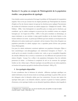 241
Section 4 : La prise en compte de l’hétérogénéité de la population
étudiée : une proposition de typologie
Cette dernière section nous permettra d’envisager le problème de l’hétérogénéité de la population
enquêtée. Nous avons pu constater lors du chapitre précédent que l’hétérogénéité des situations
d’emploi est l’un des facteurs majeurs invoqué par les chercheurs pour expliquer l’inconsistance
des résultats de la littérature consacrée aux salariés atypiques [ex : Gallagher & Connelly – 2004 ;
Feldman - 2006]. Cette hétérogénéité est aujourd’hui prise en compte par les chercheurs, qui
considèrent que les salariés contingents ne peuvent pas être considérés comme une catégorie
homogène [ex : de Cuyper & de Witte – 2007] : le fait qu’un consultant en informatique, un
maçon intérimaire ou une secrétaire à temps partiel travaillent sur des durées limitées ou des
horaires inférieurs à la norme ne permet pas d’affirmer que leurs attitudes au travail puissent être
influencées de la même manière par la « précarité » de leur situation. Notre choix d’enquêter une
population particulière de salariés atypiques nous a cependant permis d’éviter cette première
forme d’hétérogénéité.
Ceci posé, les salariés intérimaires constituent également une population hétérogène. Même si
leurs caractéristiques socio-démographiques sont relativement homogènes en France111
, les
motifs qui les ont amenés à travailler en intérim sont variés, ce qui est susceptible d’engendrer
des attitudes différentes face au travail, et notamment un vécu différencié de la précarité de leur
relation d’emploi. Lorsque l’on a affaire à des populations hétérogènes, l’une des méthodes
permettant de réduire et d’ordonner la complexité du réel est de construire des typologies
fondées sur des « idéaux-types ». Plusieurs typologies sont possibles pour une même population,
en fonction de la question qui guide le chercheur [Faure-Guichard – 2000, p 27].
1. Les typologies disponibles
Il existe actuellement dans la littérature de recherche différentes typologies spécifiques aux
salariés intérimaires, issues de travaux menés en sociologie, psychologie ou gestion. Elles peuvent
être distinguées selon la démarche utilisée pour leur construction. On peut ainsi repérer des
typologies bâties grâce à une démarche inductive, reposant en général sur l’analyse qualitative
d’entretiens, et des typologies fondées sur une démarche hypothético-déductive, dans lesquelles le
111 Rappelons que « l’intérimaire-type » est de sexe masculin, jeune, peu qualifié, et occupe un emploi
d’ouvrier (source : Unedic – Point statis n° 26)
 