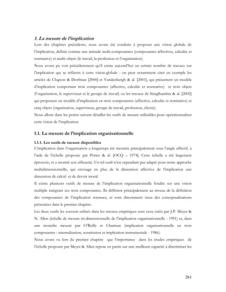 261
1. La mesure de l’implication
Lors des chapitres précédents, nous avons été conduits à proposer une vision globale de
l’implication, définie comme une attitude multi-composantes (composantes affectives, calculée et
normative) et multi-objets (le travail, la profession et l’organisation).
Nous avons pu voir précédemment qu’il existe aujourd’hui un certain nombre de travaux sur
l’implication qui se réfèrent à cette vision globale : on peut notamment citer en exemple les
articles de Clugson & Dorfman [2000] et Vandenbergh & al. [2001], qui présentent un modèle
d’implication comportant trois composantes (affective, calculée et normative) et trois objets
(l’organisation, le superviseur et le groupe de travail) ou les travaux de Stinglhamber & al. [2002]
qui proposent un modèle d’implication en trois composantes (affective, calculée et normative) et
cinq objets (organisation, superviseur, groupe de travail, profession, clients).
Nous allons dans les points suivant détailler les outils de mesure utilisables pour opérationnaliser
cette vision de l’implication.
1.1. La mesure de l’implication organisationnelle
1.1.1. Les outils de mesure disponibles
L’implication dans l’organisation a longtemps été mesurée principalement sous l’angle affectif, à
l’aide de l’échelle proposée par Porter & al. [OCQ – 1974]. Cette échelle a été largement
éprouvée, et a montré son efficacité. Un tel outil n’est cependant pas adapté pour notre approche
multidimensionnelle, qui envisage en plus de la dimension affective de l’implication une
dimension de calcul et de devoir moral.
Il existe plusieurs outils de mesure de l’implication organisationnelle fondée sur une vision
multiple intégrant ces trois composantes. Ils diffèrent principalement au niveau de la définition
des composantes de l’implication retenues, et sont directement issus des conceptualisations
présentées dans le premier chapitre.
Les deux outils les souvent utilisés dans les travaux empiriques sont ceux créés par J.P. Meyer &
N. Allen (échelle de mesure tri-dimensionnelle de l’implication organisationnelle - 1991) et, dans
une moindre mesure par O’Reilly et Chatman (implication organisationnelle en trois
composantes : internalisation, soumission et implication instrumentale - 1986).
Nous avons vu lors du premier chapitre que l’importance dans les études empiriques de
l’échelle proposée par Meyer & Allen repose en partie sur une meilleure capacité à discriminer les
 