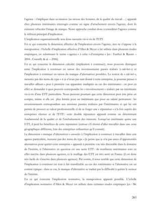 263
l’agence : s’impliquer dans sa mission (au niveau des horaires, de la qualité du travail….) apparaît
chez plusieurs intérimaires interrogés comme un signe d’attachement envers l’agence, dont ils
estiment véhiculer l’image de marque. Notre approche conduit donc à considérer l’agence comme
le référent principal d’implication.
L’implication organisationnelle sera donc mesurée vis-à-vis de l’ETT.
En ce qui concerne la dimension affective de l’implication envers l’agence, rien ne s’oppose à la
transposition : l’échelle d’implication affective d’Allen & Meyer a été utilisée dans plusieurs études
empiriques, en substituant le terme « agence » à celui « d’entreprise » [ex : Feather & Rauter –
2004 ; Connelly & al. – 2006].
En ce qui concerne la dimension calculée (implication à continuer), nous pouvons distinguer
entre l’implication à continuer en raison des investissements passés réalisés (« side-bets ») et
l’implication à continuer en raison du manque d’alternatives possibles. La notion de « side-bets »,
mesurée par des items du type « si je n’avais pas tant donné à cette entreprise, je pourrais penser à
travailler ailleurs » peut à première vue apparaître inadaptée au cas des intérimaires : on peut en
effet se demander à quoi peuvent correspondre les « investissements » réalisés par un intérimaire
vis-à-vis d’une ETT particulière. Nous pensons pourtant que cette dimension peut être prise en
compte, même si elle est plus limitée pour un intérimaire que pour un salarié permanent : les
investissements correspondent aux missions passées réalisées par l’intérimaires et qui lui ont
permis de prouver sa valeur professionnelle et de se forger une « réputation » à la fois auprès des
entreprises clientes et de l’ETT : cette double réputation apparaît comme un déterminant
fondamental de la qualité et de l’enchaînement des missions. Lorsqu’un intérimaire quitte une
ETT, il perd les bénéfices de cette réputation (surtout s’il choisit d’aller travailler dans une zone
géographique différente, loin des entreprises utilisatrices qu’il connaît).
La dimension « manque d’alternatives » associée à l’implication à continuer à travailler dans une
agence particulière, mesurée par des items du type « Je pense que je n’ai pas assez d’opportunités
alternatives pour quitter cette entreprise » apparaît à première vue très discutable dans le domaine
de l’intérim, si l’alternative en question est une autre ETT : de nombreux intérimaires sont en
effet inscrits dans plusieurs agences, et le maillage des ETT est très serré en France (il est donc
très facile de s’inscrire dans plusieurs agences). Par contre, il nous semble que cette dimension de
l’implication à continuer est tout à fait transférable au cas des intérimaires si l’alternative est un
contrat typique : dans ce cas, le manque d’alternative se traduit par la difficulté à quitter le secteur
de l’intérim.
En ce qui concerne l’implication normative, la transposition apparaît possible. L’échelle
d’implication normative d’Allen & Meyer est utilisée dans certaines études empiriques [ex : Mc
 