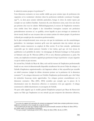 266
le salarié de normes propres à la profession119
.
Cette dimension normative ne nous semble valable que pour certains types de professions très
organisées et/ou socialement valorisées (dont les professions médicales constituent l’exemple-
type120
), ou alors pour certains individus particuliers, lorsque le choix du métier repose par
exemple sur une tradition familiale. Autrement dit, cette dimension existe, mais n’est sans doute
pas présente chez tous les salariés. Méthodologiquement, la mesure de l’implication normative
nous semble donc bien adaptée à des échantillons homogènes exerçant une profession
particulièrement reconnue et/ ou qualifiée, envers laquelle on peut envisager un sentiment de
devoir moral, fondé sur une croyance dans un certain système de valeurs propre à la profession
(véhiculé par exemple par des associations professionnelles).
Sur le plan socioprofessionnel, nous avons pu voir que les intérimaires ont des caractéristiques
particulières : les statistiques montrent qu’ils sont très représentés dans des métiers très peu
qualifiés comme manoeuvre ou employé de libre service. Il est bien entendu parfaitement
concevable que les salariés puissent s’attacher à leur métier, quel que soit leur niveau de
qualification ou la pénibilité du métier : les témoignages de Bernard, boulanger ou Fred, peintre
en bâtiment cités par M. Thévenet [2004 p 103 et suiv.] illustrent parfaitement ce point. Par
contre, une implication normative apparaît peu pertinente lorsque la profession est peu organisée
ou que le métier est peu reconnu.
En second lieu, l’échelle de Meyer & Allen, seul outil de mesure de l’implication professionnelle
fondé sur une vision tri-dimensionnelle disponible actuellement fait encore l’objet de critiques : si
l’échelle d’implication organisationnelle a été largement utilisée et finit aujourd’hui par recueillir
un relatif consensus (malgré les débats récurrents portant sur la pertinence de la dimension
normative121
), les critiques demeurent sur l’échelle d’implication professionnelle, qui a fait l’objet
de recherches beaucoup moins approfondies. Ces critiques portent essentiellement sur la
dimension normative : Blau [2001, 2003] considère par exemple que la preuve de la
discrimination entre les dimensions affectives et normatives n’est pas apportée : il critique
notamment la validité discriminante et convergente de l’échelle.
On peut enfin rappeler que le modèle général d’implication proposé par Meyer & Herscovich
repose sur l’idée que l’implication est une attitude qui peut comporter des dimension affectives,
119
Les textes de support de la prestation de serment accompagnant l’entrée dans certaines professions (avocats,
médecins) constituent un bon exemple de ce type de normes
120
Il est intéressant de noter que l’échelle d’implication professionnelle normative de Meyer & Allen [1993] a
été validée auprès d’un échantillon d’infirmières
121
Voir par exmeple Vandenbergh & Self [1993] ; Meyer & Allen [1996] ; Ko & al. [1997]
 