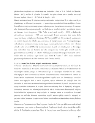 268
perdent leur temps dans des distractions non profitables », item n° 1 de l’échelle de Mirrel &
Garret - 1971) ou bien la nécessite de travailler dur pour réussir (ex : « travailler dur rend
l’homme meilleur », item n° 1 de l’échelle de Blood – 1969].
D’autre auteurs ont tenté de proposer une approche moins philosophique de la valeur –travail, en
abandonnant la référence « protestante » et ses attributs supposés (ascétisme, anti-loisir…) dans
leur définition et en mettant au point des outils de mesure plus généraux, permettant de mesurer
plus simplement l’importance accordée par l’individu au travail en général : les outils de mesure
de Kanungo (« work involvement » 1982), Paullay et al. (« work centrality » - 1994) ou Jackson &
al.(« employment commitment » – 1983) sont représentatifs de cette approche. Cette vision de la
valeur-travail, qui est également illustrée par M. Thévenet [2004, p. 86] nous paraît adaptée dans
un contexte français. Les échelles que nous venons de citer présentent aussi l’avantage de ne pas
se focaliser sur les valeurs associées au travail, qui peuvent générer une confusion entre valeur et
attitude : selon Gruère [1994, p73], les valeurs servent de guide aux attitudes, mais ne doivent pas
être confondues avec ces dernières (car elles occupent une position plus centrale dans la
personnalité des individus). Les échelles d’éthique protestantes utilisées pour mesurer la valeur-
travail dans les contextes anglo-saxons [ex : Mirrel & Garret – 1971] nous paraissent
problématiques en raison de cette confusion entre valeur et attitude.
1.3.2. Le choix d’une échelle adaptée à notre cadre d’étude :
Il n’existe a priori aucune différence au niveau théorique entre l’implication dans les valeurs du
travail des intérimaires et des salariés permanents. En étudiant la relation de travail intérimaire de
manière plus détaillée, on a pu en effet remarquer que ce secteur peut attirer à la fois des salariés
très impliqués dans le travail et des salariés n’accordant qu’une valeur strictement utilitaire au
travail. Durant les entretiens, plusieurs responsables d’agence nous ont confirmé qu’il existe des
salariés non impliqués dans le travail en général, qui ne souhaitent pas s’engager dans une
entreprise en particulier, et utilisent l’intérim pour limiter leur temps de travail (en calculant leur
temps de mission en fonction de la durée d’assurance chômage dont ils disposent). A l’opposé,
nous avons rencontré des salariés pour lesquels le travail est une valeur fondamentale, et pour
lesquels l’intérim représente un moyen d’éviter le chômage, même si les conditions de travail
peuvent être difficiles. Certains intérimaires (appelés « temps pleins » dans les agences) ne
prennent même jamais de vacances, et enchaînent continuellement des missions durant plusieurs
années.
Comme nous l’avons mentionné dans le premier chapitre, il n’existe pas, à l’heure actuelle, d’outil
correspondant à une vision tri-dimensionnelle de l’implication dans la valeur- travail. Le modèle
général de l’implication proposé par Meyer & Herscovich a pour l’instant été seulement utilisé
 
