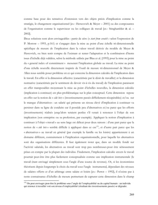 269
comme base pour des tentatives d’extension vers des objets précis d’implication comme la
stratégie, le changement organisationnel [ex : Herscovich & Meyer – 2001] ou des composantes
de l’organisation comme le superviseur ou les collègues de travail [ex : Stinghambler & al. –
2002].
Deux solutions sont alors envisageables : partir de zéro (« start from scratch » selon l’expression de
P. Morrow – 1993, p.161) et s’engager dans la mise au point d’une échelle tri-dimensionnelle
spécifique de mesure de l’implication dans la valeur travail dérivée du modèle de Meyer &
Hercovich, ou bien tenir compte de l’existant et tenter l’adaptation et la combinaison d’items
issus d’échelle déjà validées, selon la méthode utilisée par Blau et al. [1993] pour la mise au point
du « general index of commitment » mesurant l’implication globale au travail. La mise au point
d’une échelle nouvelle directement inspirée de l’outil de mesure tri-dimensionnel de Meyer &
Allen nous semble poser problème en ce qui concerne la dimension calculée de l’implication dans
le travail. En effet si la dimension affective (caractérisée par le désir de travailler) et la dimension
normative (caractérisée par le sentiment de devoir vis-à-vis du travail) de l’implication paraissent
en effet transposables moyennant la mise au point d’échelles nouvelles, la dimension calculée
(implication à continuer) est plus problématique sur le plan conceptuel. Cette dimension repose
en effet sur la notion de « side bets » (investissements passés difficilement récupérables) et/ou sur
le manque d’alternatives : un salarié qui présente un niveau élevé d’implication à continuer va
persister dans sa ligne de conduite car il possède peu d’alternatives et/ou parce que les efforts
(investissements) réalisés jusqu’alors seraient perdus s’il venait à renoncer à l’objet de son
implication (son entreprise ou sa profession, par exemple). Appliquer la notion d’implication à
continuer à l’objet « travail » au sens large est délicat pour deux raisons : d’une part parce que la
notion de « side bets » semble difficile à appliquer dans ce cas123
, et d’autre part parce que les
« alternatives » au travail en général (par exemple la famille ou les loisirs) appartiennent à un
domaine différent, contrairement à l’implication organisationnelle, pour laquelle les alternatives
sont des organisations différentes. Il faut également noter que, dans un modèle fondé sur
l’activité salariale, les alternatives au travail sont trop peu nombreuses pour être sérieusement
prises en compte par la plupart des individus. Finalement, l’implication calculée envers le travail
pourrait peut-être être plus facilement conceptualisée comme une implication instrumentale (le
travail étant envisagé simplement sous l’angle d’une source de revenus). Or, si les économistes
théorisent depuis longtemps le choix du travail sous l’angle instrumental, dépendant des niveaux
de salaires offerts et d’un arbitrage entre salaire et loisirs [ex : Perrot – 1992], il n’existe pas à
notre connaissance d’échelles de mesure permettant de capturer cette dimension dans le champ
123
On peut envisager peut-être le problème sous l’angle de l’employabilité ou du capital humain : un individu
qui renonce à travailler voit son niveau d’employabilité (résultant des investissements passés) se dégrader.
 