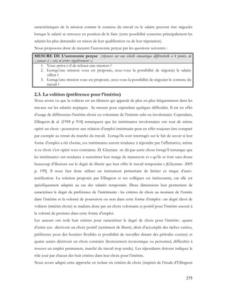 275
caractéristiques de la mission comme le contenu du travail ou le salaire peuvent être négociés
lorsque le salarié se retrouve en position de le faire (cette possibilité concerne principalement les
salariés les plus demandés en raison de leur qualification ou de leur réputation).
Nous proposons donc de mesurer l’autonomie perçue par les questions suivantes :
MESURE DE L’autonomie perçue (réponses sur une échelle sémantique différentielle à 4 points, de
« jamais à « cela m’arrive régulièrement »)
1. Vous arrive-t-il de refuser une mission ?
2. Lorsqu’une mission vous est proposée, avez-vous la possibilité de négocier le salaire
offert ?
3. Lorsqu’une mission vous est proposée, avez-vous la possibilité de négocier le contenu du
travail ?
2.3. La volition (préférence pour l’intérim)
Nous avons vu que la volition est un élément qui apparaît de plus en plus fréquemment dans les
travaux sur les salariés atypiques. Sa mesure pose cependant quelques difficultés. Il est en effet
d’usage de différencier l’intérim choisi ou volontaire de l’intérim subi ou involontaire. Cependant,
Ellingson & al. [1998 p 914] remarquent que les intérimaires involontaires ont tout de même
opéré un choix : poursuivre une relation d’emploi intérimaire peut en effet toujours être comparé
par exemple au retrait du marché du travail. Lorsqu’ils sont interrogés sur le fait de savoir si leur
forme d’emploi a été choisie, ces intérimaires auront tendance à répondre par l’affirmative, même
si ce choix s’est opéré sous contrainte. D. Glayman ne dit pas autre chose lorsqu’il remarque que
les intérimaires ont tendance à surestimer leur marge de manœuvre et « qu’ils se font sans doute
beaucoup d’illusions sur le degré de liberté que leur offre le travail temporaire » [Glayman- 2005
p. 199]. Il nous faut donc utiliser un instrument permettant de limiter ce risque d’auto-
justification. La solution proposée par Ellingson et ses collègues est intéressante, car elle est
spécifiquement adaptée au cas des salariés temporaire. Deux dimensions leur permettent de
caractériser le degré de préférence de l’intérimaire : les critères de choix au moment de l’entrée
dans l’intérim et la volonté de poursuivre ou non dans cette forme d’emploi : un degré élevé de
volition (intérim choisi) se traduira donc par un choix volontaire et positif pour l’intérim associé à
la volonté de persister dans cette forme d’emploi.
Les auteurs ont isolé huit critères pour caractériser le degré de choix pour l’intérim : quatre
d’entre eux décrivent un choix positif (sentiment de liberté, désir d’accomplir des tâches variées,
préférence pour des horaires flexibles et possibilité de travailler durant des périodes courtes) et
quatre autres décrivent un choix contraint (licenciement économique ou personnel, difficultés à
trouver un emploi permanent, marché du travail trop tendu). Les répondants doivent indiquer le
rôle joué par chacun des huit critères dans leur choix pour l’intérim.
Nous avons adapté cette approche en isolant six critères de choix (inspirés de l’étude d’Ellingson
 