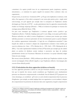 27
« maximiser » les aspects positifs issus de ses comportements passés (expérience, expertise,
rémunération…) et minimiser les aspects négatifs (la sensation d’être « enfermé » dans son
organisation).
On peut noter, en accord avec Commeiras [1994 – p 67] que cette implication à continuer, si elle
relève d’un jugement et d’un calcul, correspond à une notion plus précise qu’un simple calcul
coût/avantage, tel qu’il apparaît par exemple dans la conception de l’implication calculée
développée par Alutto & al. [1973]11
, ou plus généralement dans les approches transactionnelles
fondées sur l’échange réciproque [Homans – 1960] ou la décision de participer en fonction des
avantages perçus [March & Simon- 1958].
On peut aussi remarquer que l’implication à continuer apparaît moins « positive » que
l’implication affective : l’individu s’implique parce qu’il s’y sent obligé, et non parce qu’il le désire.
Plusieurs recherches ont utilisé la notion d’implication à continuer pour montrer que certains
individus pouvaient se retrouver prisonniers de leurs investissements passés au point d’adopter
des conduites apparemment irrationnelles : il s’agit des cas « d’implication-surenchère12
» dans
lesquels des salariés en viennent à adopter des comportements contraires à leurs intérêts, par
souci de cohérence [ex : Staw – 1976 ; Bockner & al. – 1981 ; Keil – 1995 ; Biyalogorsky & al.
2006 ]. Une étude expérimentale fondatrice de Staw [1976] montre par exemple que des salariés
placés en position de décideurs avaient tendance à poursuivre une ligne de conduite
précédemment choisie (en l’occurrence l’allocation de ressources à un projet industriel) malgré
l’échec de cette stratégie.
Des travaux récents [Herrbach – 2005] confirment par ailleurs que l’implication calculée est plus
souvent accompagnée d’états affectifs négatifs, et que l’implication affective s’accompagne plus
souvent d’états affectifs positifs.
1.3.3. L’articulation des deux approches (schéma en boucle)
Les deux approches présentées ci-dessus ne sont pas forcément exclusives : nous verrons plus
loin que la majorité des travaux actuels considèrent que l’implication peut simultanément
présenter une dimension comportementale et attitudinale. Staw & Salancik [1977] proposent une
vision dynamique, en considérant qu’il existe un cycle attitude/comportement dans le processus
d’implication : par exemple, un salarié impliqué dans son organisation va avoir tendance à adopter
des comportements lui permettant de demeurer dans cette organisation, lesquels comportements
11
Alutto et ses collègues mesurent le degré d’implication calculée par la propension de l’individu à quitter son
organisation ou sa profession si on lui propose de meilleures conditions (salaire, responsabilités…) dans une
autre organisation ou profession.
12
voir Neveu – 1993 p. 110 pour une présentation détaillée
 