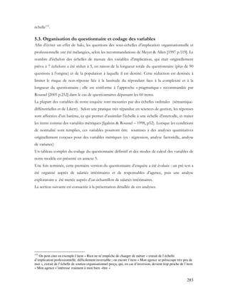 283
échelle133
.
5.3. Organisation du questionnaire et codage des variables
Afin d’éviter un effet de halo, les questions des sous-échelles d’implication organisationnelle et
professionnelle ont été mélangées, selon les recommandations de Meyer & Allen [1997 p.119]. Le
nombre d’échelon des échelles de mesure des variables d’implication, qui était originellement
prévu à 7 échelons a été réduit à 5, en raison de la longueur totale du questionnaire (plus de 90
questions à l’origine) et de la population à laquelle il est destiné. Cette réduction est destinée à
limiter le risque de non-réponse liée à la lassitude du répondant face à la complexité et à la
longueur du questionnaire ; elle est conforme à l’approche « pragmatique » recommandée par
Roussel [2005 p.252] dans le cas de questionnaires dépassant les 60 items.
La plupart des variables de notre enquête sont mesurées par des échelles ordinales (sémantique-
différentielles et de Likert). Selon une pratique très répandue en sciences de gestion, les réponses
sont affectées d’un barème, ce qui permet d’assimiler l’échelle à une échelle d’intervalle, et traiter
les items comme des variables métriques [Igalens & Roussel – 1998, p52). Lorsque les conditions
de normalité sont remplies, ces variables pourront être soumises à des analyses quantitatives
originellement conçues pour des variables métriques (ex : régression, analyse factorielle, analyse
de variance)
Un tableau complet du codage du questionnaire définitif et des modes de calcul des variables de
notre modèle est présenté en annexe 5.
Une fois terminée, cette première version du questionnaire d’enquête a été évaluée : un pré-test a
été organisé auprès de salariés intérimaires et de responsables d’agence, puis une analyse
exploratoire a été menée auprès d’un échantillon de salariés intérimaires.
La section suivante est consacrée à la présentation détaillée de ces analyses.
133
On peut citer en exemple l’item « Rien ne m’empêche de changer de métier » extrait de l’échelle
d’implication professionnelle, difficilement inversable ; ou encore l’item « Mon agence se préoccupe très peu de
moi », extrait de l’échelle de soutien organisationnel perçu, qui, en cas d’inversion, devient trop proche de l’item
« Mon agence s’intéresse vraiment à mon bien –être »
 