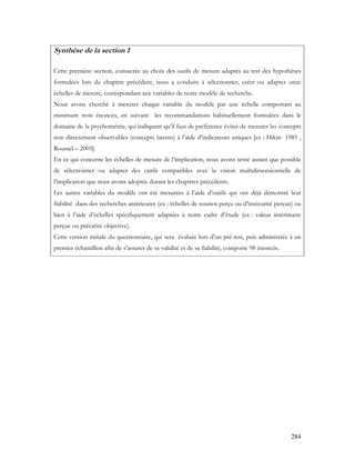284
Synthèse de la section 1
Cette première section, consacrée au choix des outils de mesure adaptés au test des hypothèses
formulées lors du chapitre précédent, nous a conduits à sélectionner, créer ou adapter onze
échelles de mesure, correspondant aux variables de notre modèle de recherche.
Nous avons cherché à mesurer chaque variable du modèle par une échelle comportant au
minimum trois énoncés, en suivant les recommandations habituellement formulées dans le
domaine de la psychométrie, qui indiquent qu’il faut de préférence éviter de mesurer les concepts
non directement observables (concepts latents) à l’aide d’indicateurs uniques [ex : Hikin- 1985 ,
Roussel – 2005].
En ce qui concerne les échelles de mesure de l’implication, nous avons tenté autant que possible
de sélectionner ou adapter des outils compatibles avec la vision multidimensionnelle de
l’implication que nous avons adoptée durant les chapitres précédents.
Les autres variables du modèle ont été mesurées à l’aide d’outils qui ont déjà démontré leur
fiabilité dans des recherches antérieures (ex : échelles de soutien perçu ou d’insécurité perçue) ou
bien à l’aide d’échelles spécifiquement adaptées à notre cadre d’étude (ex : valeur intérimaire
perçue ou précarité objective).
Cette version initiale du questionnaire, qui sera évaluée lors d’un pré-test, puis administrée à un
premier échantillon afin de s’assurer de sa validité et de sa fiabilité, comporte 98 énoncés.
 