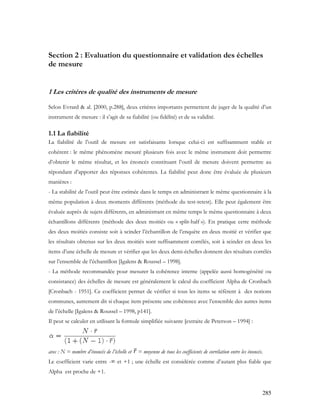 285
Section 2 : Evaluation du questionnaire et validation des échelles
de mesure
1 Les critères de qualité des instruments de mesure
Selon Evrard & al. [2000, p.288], deux critères importants permettent de juger de la qualité d’un
instrument de mesure : il s’agit de sa fiabilité (ou fidélité) et de sa validité.
1.1 La fiabilité
La fiabilité de l’outil de mesure est satisfaisante lorsque celui-ci est suffisamment stable et
cohérent : le même phénomène mesuré plusieurs fois avec le même instrument doit permettre
d’obtenir le même résultat, et les énoncés constituant l’outil de mesure doivent permettre au
répondant d’apporter des réponses cohérentes. La fiabilité peut donc être évaluée de plusieurs
manières :
- La stabilité de l’outil peut être estimée dans le temps en administrant le même questionnaire à la
même population à deux moments différents (méthode du test-retest). Elle peut également être
évaluée auprès de sujets différents, en administrant en même temps le même questionnaire à deux
échantillons différents (méthode des deux moitiés ou « split-half »). En pratique cette méthode
des deux moitiés consiste soit à scinder l’échantillon de l’enquête en deux moitié et vérifier que
les résultats obtenus sur les deux moitiés sont suffisamment corrélés, soit à scinder en deux les
items d’une échelle de mesure et vérifier que les deux demi-échelles donnent des résultats corrélés
sur l’ensemble de l’échantillon [Igalens & Roussel – 1998].
- La méthode recommandée pour mesurer la cohérence interne (appelée aussi homogénéité ou
consistance) des échelles de mesure est généralement le calcul du coefficient Alpha de Cronbach
[Cronbach - 1951]. Ce coefficient permet de vérifier si tous les items se réfèrent à des notions
communes, autrement dit si chaque item présente une cohérence avec l’ensemble des autres items
de l’échelle [Igalens & Roussel – 1998, p141].
Il peut se calculer en utilisant la formule simplifiée suivante [extraite de Peterson – 1994] :
avec : N = nombre d’énoncés de l’échelle et = moyenne de tous les coefficients de corrélation entre les énoncés.
Le coefficient varie entre -∞ et +1 ; une échelle est considérée comme d’autant plus fiable que
Alpha est proche de +1.
 