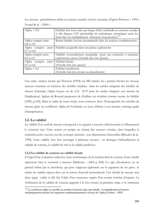 286
Les niveaux généralement admis en sciences sociales sont les suivantes (d’après Peterson – 1994 ;
Evrard & al. – 2000 ) :
Alpha > 0,9 Fiabilité très forte mais qui risque d’être artificielle en sciences sociales
si elle dépasse 0,95 (probabilité de redondance sémantique entre les
items liée à la multiplication d’énoncés trop proches)134
Alpha compris entre
0,8 et 0,9
Bonne fiabilité (niveau recommandé dans les analyses confirmatoires)
Alpha compris entre
0,7 et 0,8
Fiabilité acceptable dans une phase exploratoire
Alpha compris entre
0,6 et 0,7
Fiabilité éventuellement acceptable pour une recherche à caractère
exploratoire (sinon, l’échelle doit être épurée)
Alpha compris entre
0,5 et 0,6
Fiabilité limitée
(l’échelle doit être épurée)
Alpha < 0,5 Fiabilité insuffisante
(l’échelle doit être révisée ou abandonnée)
Une méta- analyse menée par Peterson [1994] sur 882 articles lui a permis d’isoler les niveaux
moyens constatés en fonction des échelles étudiées : dans les articles intégrant des échelles de
mesure d’attitude, l’alpha moyen est de 0,76 (0,79 pour les études intégrant une mesure de
l’implication). Igalens & Roussel proposent de d’utiliser ces résultats comme norme de fiabilité
[1998, p.145]. Dans le cadre de notre étude, nous testerons donc l’homogénéité des échelles de
mesure grâce au coefficient Alpha de Cronbach, en nous référant à ces résutats commpe guide
d’interprétation.
1.2. La validité
La validité d’un outil de mesure correspond à sa capacité à mesurer effectivement et efficacement
le construit visé. Cette notion est propre au champ des sciences sociales, dans lesquelles la
recherche porte souvent sur des concepts abstraits, non directement observables [Drucker & al..
1999]. Cette validité doit être envisagée à plusieurs niveaux : on distingue habituellement la
validité de contenu, la validité de trait et la validité prédictive.
1.2.2 La validité de contenu ou validité faciale
Il s’agit d’une évaluation subjective mais systématique de la manière dont le contenu d’une échelle
représente bien le construit à mesurer [Malhotra – 2004 p 209]. Ce type d’évaluation est en
général réalisé par le chercheur, qui peut s’appuyer également sur le jugement de ses pairs : le
critère de validité repose alors sur la notion d’accord intersubjectif. Une échelle de mesure sera
donc jugée valide si elle fait l’objet d’un consensus auprès d’un certain nombre d’experts. La
vérification de la validité de contenu apparaît à la fois comme la première étape et le minimum
134
Le coefficient alpha est sensible au nombre d’énoncés dans une échelle : la multiplication d’énoncés
sémantiquement proches fait augmenter mathématiquement le niveau de l’alpha [Cortina – 1993]
 