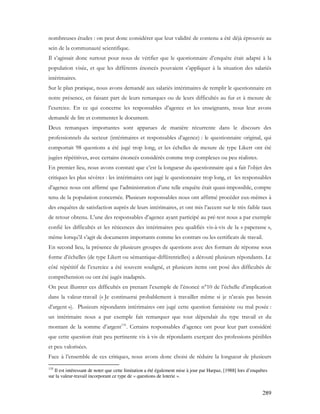 289
nombreuses études : on peut donc considérer que leur validité de contenu a été déjà éprouvée au
sein de la communauté scientifique.
Il s’agissait donc surtout pour nous de vérifier que le questionnaire d’enquête était adapté à la
population visée, et que les différents énoncés pouvaient s’appliquer à la situation des salariés
intérimaires.
Sur le plan pratique, nous avons demandé aux salariés intérimaires de remplir le questionnaire en
notre présence, en faisant part de leurs remarques ou de leurs difficultés au fur et à mesure de
l’exercice. En ce qui concerne les responsables d’agence et les enseignants, nous leur avons
demandé de lire et commenter le document.
Deux remarques importantes sont apparues de manière récurrente dans le discours des
professionnels du secteur (intérimaires et responsables d’agence) : le questionnaire original, qui
comportait 98 questions a été jugé trop long, et les échelles de mesure de type Likert ont été
jugées répétitives, avec certains énoncés considérés comme trop complexes ou peu réalistes.
En premier lieu, nous avons constaté que c’est la longueur du questionnaire qui a fait l’objet des
critiques les plus sévères : les intérimaires ont jugé le questionnaire trop long, et les responsables
d’agence nous ont affirmé que l’administration d’une telle enquête était quasi-impossible, compte
tenu de la population concernée. Plusieurs responsables nous ont affirmé procéder eux-mêmes à
des enquêtes de satisfaction auprès de leurs intérimaires, et ont mis l’accent sur le très faible taux
de retour obtenu. L’une des responsables d’agence ayant participé au pré-test nous a par exemple
confié les difficultés et les réticences des intérimaires peu qualifiés vis-à-vis de la « paperasse »,
même lorsqu’il s’agit de documents importants comme les contrats ou les certificats de travail.
En second lieu, la présence de plusieurs groupes de questions avec des formats de réponse sous
forme d’échelles (de type Likert ou sémantique-différentielles) a dérouté plusieurs répondants. Le
côté répétitif de l’exercice a été souvent souligné, et plusieurs items ont posé des difficultés de
compréhension ou ont été jugés inadaptés.
On peut illustrer ces difficultés en prenant l’exemple de l’énoncé n°10 de l’échelle d’implication
dans la valeur-travail (« Je continuerai probablement à travailler même si je n’avais pas besoin
d’argent »). Plusieurs répondants intérimaires ont jugé cette question fantaisiste ou mal posée :
un intérimaire nous a par exemple fait remarquer que tout dépendait du type travail et du
montant de la somme d’argent135
. Certains responsables d’agence ont pour leur part considéré
que cette question était peu pertinente vis à vis de répondants exerçant des professions pénibles
et peu valorisées.
Face à l’ensemble de ces critiques, nous avons donc choisi de réduire la longueur de plusieurs
135
Il est intéressant de noter que cette limitation a été également mise à jour par Harpaz, [1988] lors d’enquêtes
sur la valeur-travail incorporant ce type de « questions de loterie ».
 