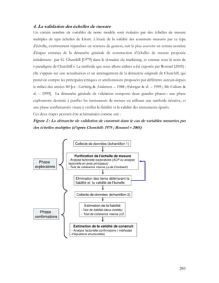 293
4. La validation des échelles de mesure
Un certain nombre de variables de notre modèle sont évaluées par des échelles de mesure
multiples de type échelles de Likert. L’étude de la validité des construits mesurés par ce type
d’échelle, extrêmement répandues en sciences de gestion, suit le plus souvent un certain nombre
d’étapes extraites de la démarche générale de construction d’échelles de mesure proposée
initialement par G. Churchill [1979] dans le domaine du marketing, et connue sous le nom de
« paradigme de Churchill ». La méthode que nous allons utiliser a été exposée par Roussel [2005] :
elle s’appuie sur une actualisation et un aménagement de la démarche originale de Churchill, qui
prend en compte les principales critiques et améliorations proposées par différents auteurs depuis
le milieu des années 80 [ex : Gerbing & Anderson – 1988 ; Fabrigar & al. – 1999 ; Mc Callum &
al. – 1999]. La démarche générale de validation comporte deux grandes phases : une phase
exploratoire destinée à purifier les instruments de mesure en utilisant une méthode itérative, et
une phase confirmatoire visant à vérifier la fiabilité et la validité des instruments épurés.
Ces deux étapes peuvent être schématisées comme suit :
Figure 2 : La démarche de validation de construit dans le cas de variables mesurées par
des échelles multiples (d’après Churchill- 1979 ; Roussel – 2005)
Collecte de données (échantillon 1)
Purification de l’échelle de mesure
- Analyse factorielle exploratoire (ACP ou analyse
factorielle en axes principaux)
- Test de cohérence interne (α de Cronbach)
Estimation de la fiabilité
-Test de fiabilité (deux moitiés)
- Test de cohérence interne (α)
Elimination des items détériorant la
fiabilité et la validité de l’échelle
Estimation de la validité de construit
- Analyse factorielle confirmatoire ( méthodes
d’équations structurelles)
Phase
confirmatoire
Phase
exploratoire
Collecte de données (échantillon 2)
Collecte de données (échantillon 1)
Purification de l’échelle de mesure
- Analyse factorielle exploratoire (ACP ou analyse
factorielle en axes principaux)
- Test de cohérence interne (α de Cronbach)
Estimation de la fiabilité
-Test de fiabilité (deux moitiés)
- Test de cohérence interne (α)
Elimination des items détériorant la
fiabilité et la validité de l’échelle
Estimation de la validité de construit
- Analyse factorielle confirmatoire ( méthodes
d’équations structurelles)
Phase
confirmatoire
Phase
exploratoire
Collecte de données (échantillon 2)
 